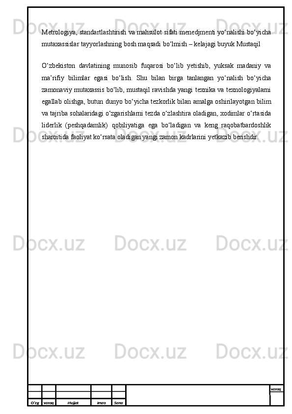 Metrologiya, standartlashtirish va mahsulot sifati menedjmenti yo‘nalishi bo‘yicha
mutaxassislar tayyorlashning bosh maqsadi bo‘lmish – kelajagi buyuk Mustaqil 
O‘zbekiston   davlatining   munosib   fuqarosi   bo‘lib   yetishib,   yuksak   madaniy   va
ma’rifiy   bilimlar   egasi   bo‘lish.   Shu   bilan   birga   tanlangan   yo‘nalish   bo‘yicha
zamonaviy mutaxassis bo‘lib, mustaqil ravishda yangi texnika va texnologiyalarni
egallab olishga, butun dunyo bo‘yicha tezkorlik bilan amalga oshirilayotgan bilim
va tajriba sohalaridagi o‘zgarishlarni tezda o‘zlashtira oladigan, xodimlar o‘rtasida
liderlik   (peshqadamlik)   qobiliyatiga   ega   bo‘ladigan   va   keng   raqobatbardoshlik
sharoitida faoliyat ko‘rsata oladigan yangi zamon kadrlarini yetkazib berishdir.
O’zg varaq H ujjat Imzo Sana varaq
  
O’zg varaq H ujjat Imzo Sana varaq
  
O’zg varaq H ujjat Imzo Sana varaq