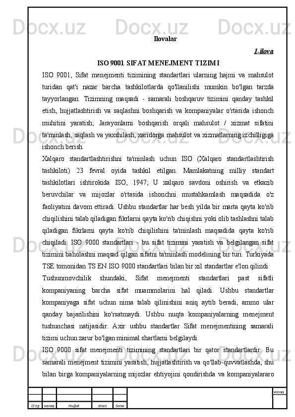 Ilovalar
1-ilova
ISO 9001 SIFAT MENEJMENT TIZIMI
ISO   9001,   Sifat   menejmenti   tizimining   standartlari   ularning   hajmi   va   mahsulot
turidan   qat'i   nazar   barcha   tashkilotlarda   qo'llanilishi   mumkin   bo'lgan   tarzda
tayyorlangan.   Tizimning   maqsadi   -   samarali   boshqaruv   tizimini   qanday   tashkil
etish,   hujjatlashtirish   va   saqlashni   boshqarish   va   kompaniyalar   o'rtasida   ishonch
muhitini   yaratish;   Jarayonlarni   boshqarish   orqali   mahsulot   /   xizmat   sifatini
ta'minlash, saqlash va yaxshilash, xaridorga mahsulot va xizmatlarning izchilligiga
ishonch berish. 
Xalqaro   standartlashtirishni   ta'minlash   uchun   ISO   (Xalqaro   standartlashtirish
tashkiloti)   23   fevral   oyida   tashkil   etilgan.   Mamlakatning   milliy   standart
tashkilotlari   ishtirokida   ISO,   1947;   U   xalqaro   savdoni   oshirish   va   etkazib
beruvchilar   va   mijozlar   o'rtasida   ishonchni   mustahkamlash   maqsadida   o'z
faoliyatini davom ettiradi. Ushbu standartlar har besh yilda bir marta qayta ko'rib
chiqilishini talab qiladigan fikrlarni qayta ko'rib chiqishni yoki olib tashlashni talab
qiladigan   fikrlarni   qayta   ko'rib   chiqilishini   ta'minlash   maqsadida   qayta   ko'rib
chiqiladi.   ISO   9000   standartlari   -   bu   sifat   tizimini   yaratish   va   belgilangan   sifat
tizimini baholashni maqsad qilgan sifatni ta'minlash modelining bir turi. Turkiyada
TSE tomonidan TS EN ISO 9000 standartlari bilan bir xil standartlar e'lon qilindi.
Tushunmovchilik   shundaki,   Sifat   menejmenti   standartlari   past   sifatli
kompaniyaning   barcha   sifat   muammolarini   hal   qiladi.   Ushbu   standartlar
kompaniyaga   sifat   uchun   nima   talab   qilinishini   aniq   aytib   beradi,   ammo   ular
qanday   bajarilishini   ko'rsatmaydi.   Ushbu   nuqta   kompaniyalarning   menejment
tushunchasi   natijasidir.   Axir   ushbu   standartlar   Sifat   menejmentining   samarali
tizimi uchun zarur bo'lgan minimal shartlarni belgilaydi.
ISO   9000   sifat   menejmenti   tizimining   standartlari   bir   qator   standartlardir.   Bu
samarali menejment tizimini yaratish, hujjatlashtirish va qo'llab-quvvatlashda, shu
bilan birga kompaniyalarning  mijozlar   ehtiyojini  qondirishda   va kompaniyalararo
O’zg varaq H ujjat Imzo Sana varaq