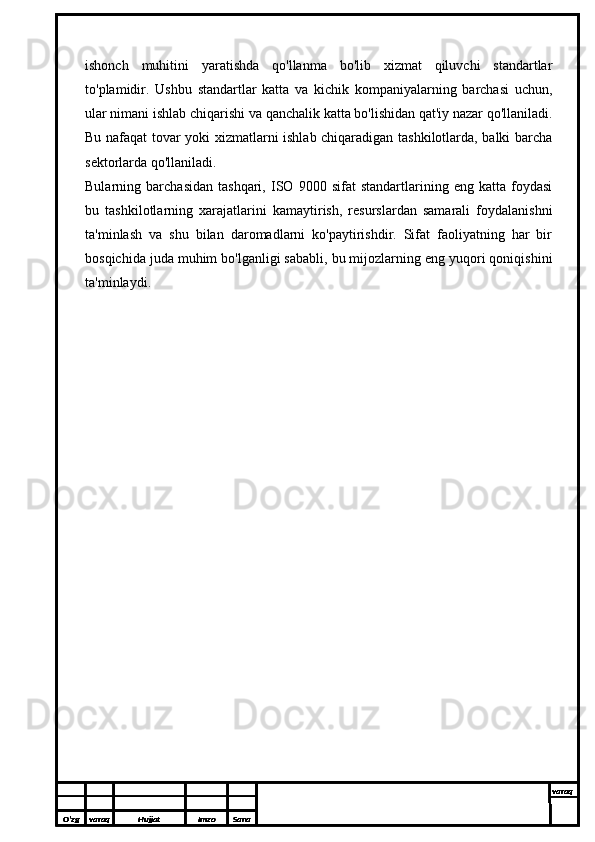 ishonch   muhitini   yaratishda   qo'llanma   bo'lib   xizmat   qiluvchi   standartlar
to'plamidir.   Ushbu   standartlar   katta   va   kichik   kompaniyalarning   barchasi   uchun,
ular nimani ishlab chiqarishi va qanchalik katta bo'lishidan qat'iy nazar qo'llaniladi.
Bu nafaqat tovar yoki xizmatlarni ishlab chiqaradigan tashkilotlarda, balki barcha
sektorlarda qo'llaniladi.
Bularning   barchasidan   tashqari,   ISO   9000   sifat   standartlarining   eng   katta   foydasi
bu   tashkilotlarning   xarajatlarini   kamaytirish,   resurslardan   samarali   foydalanishni
ta'minlash   va   shu   bilan   daromadlarni   ko'paytirishdir.   Sifat   faoliyatning   har   bir
bosqichida juda muhim bo'lganligi sababli, bu mijozlarning eng yuqori qoniqishini
ta'minlaydi.
O’zg varaq H ujjat Imzo Sana varaq
  
O’zg varaq H ujjat Imzo Sana varaq
  
O’zg varaq H ujjat Imzo Sana varaq
  
O’zg varaq H ujjat Imzo Sana varaq
  
O’zg varaq H ujjat Imzo Sana varaq
  
O’zg varaq H ujjat Imzo Sana varaq
  
O’zg varaq H ujjat Imzo Sana varaq
  
O’zg varaq H ujjat Imzo Sana varaq
  
O’zg varaq H ujjat Imzo Sana varaq
  
O’zg varaq H ujjat Imzo Sana varaq
   