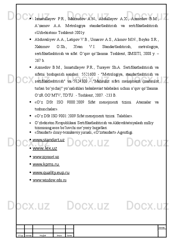  Ismatullayev   P.R.,   Maksudov   A.N.,   Abdullayev   A.X.,   Axmedov   B.M.,
A’zamov   A.A.   Metrologiya   standartlashtirish   va   sertifikatlashtirish.
«Uzbekiston» Toshkent-2001y.
 Abduvaliyev A.A., Latipov V.B., Umarov A.S., Alimov M.N., Boyko S.R.,
Xakimov   O.Sh.,   Xvan   V.I.   Standartlashtirish,   metrologiya,
sertifikatlashtirish va sifat. O ‘ quv   qo ‘ llanma .   Toshkent ,   SMSITI , 2008   y . –
267  b .
 Axmedov   B.M.,   Ismatullayev   P.R.,   Turayev   Sh.A.   Sertifikatlashtirish   va
sifatni   boshqarish   asoslari:   5521600   -   "Metrologiya,   standartlashtirish   va
sertifikatlashtirish"   va   5524300   -   "Mahsulot   sifati   menejmenti   (mahsulot
turlari bo‘yicha)" yo‘nalishlari bakalavriat talabalari uchun o‘quv qo‘llanma.
O‘zR OO‘MTV; TDTU. - Toshkent, 2007. -233 B.
 «O‘z   DSt   ISO   9000:2009   Sifat   menejmenti   tizimi.   Atamalar   va
tushunchalar».
 «O‘z DSt ISO 9001:2009 Sifat menejmenti tizimi. Talablar».
 O‘zbekiston Respublikasi Sertifikatlashtirish va Akkreditatsiyalash milliy 
tizimining asos bo‘luvchi me’yoriy hujjatlari.
 «Standart» ilmiy-texnikaviy jurnali, «O‘zstandart» Agentligi.
 www.standart.uz   
 www.    l   ex.uz   
 www.ziyonet.uz   
 www.kpms.ru       
 www.quality.eup.ru   
 www.window.edu.ru   
O’zg varaq H ujjat Imzo Sana varaq
   