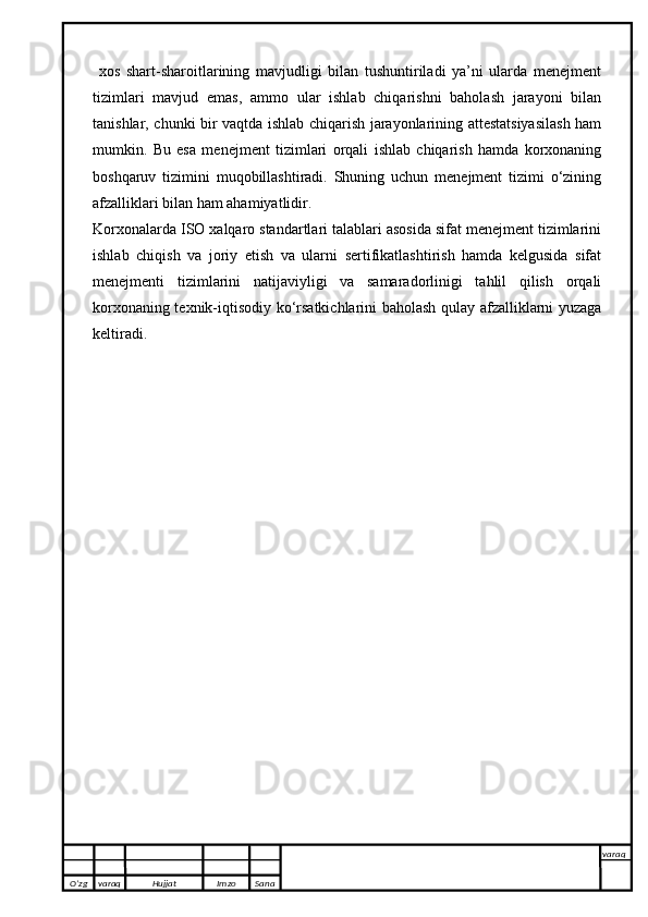 xos   shart-sharoitlarining   mavjudligi   bilan   tushuntiriladi   ya’ni   ularda   menejment
tizimlari   mavjud   emas,   ammo   ular   ishlab   chiqarishni   baholash   jarayoni   bilan
tanishlar, chunki bir vaqtda ishlab chiqarish jarayonlarining attestatsiyasilash ham
mumkin.   Bu   esa   menejment   tizimlari   orqali   ishlab   chiqarish   hamda   korxonaning
boshqaruv   tizimini   muqobillashtiradi.   Shuning   uchun   menejment   tizimi   o‘zining
afzalliklari bilan ham ahamiyatlidir.
Korxonalarda ISO xalqaro standartlari talablari asosida sifat menejment tizimlarini
ishlab   chiqish   va   joriy   etish   va   ularni   sertifikatlashtirish   hamda   kelgusida   sifat
menejmenti   tizimlarini   natijaviyligi   va   samaradorlinigi   tahlil   qilish   orqali
korxonaning texnik-iqtisodiy ko‘rsatkichlarini baholash qulay afzalliklarni yuzaga
keltiradi.
O’zg varaq H ujjat Imzo Sana varaq