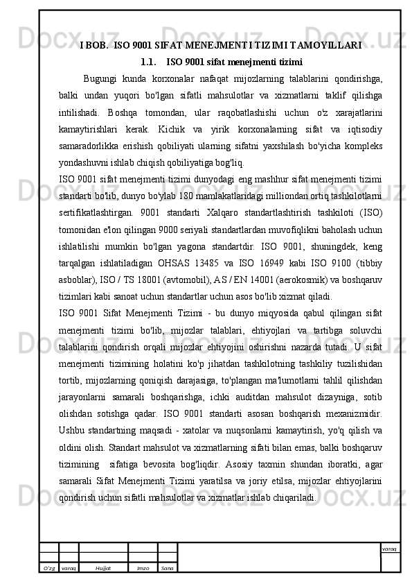 I BOB.  ISO 9001 SIFAT MENEJMENTI TIZIMI TAMOYILLARI
1.1. ISO 9001 sifat menejmenti tizimi
Bugungi   kunda   korxonalar   nafaqat   mijozlarning   talablarini   qondirishga,
balki   undan   yuqori   bo'lgan   sifatli   mahsulotlar   va   xizmatlarni   taklif   qilishga
intilishadi.   Boshqa   tomondan,   ular   raqobatlashishi   uchun   o'z   xarajatlarini
kamaytirishlari   kerak.   Kichik   va   yirik   korxonalarning   sifat   va   iqtisodiy
samaradorlikka   erishish   qobiliyati   ularning   sifatni   yaxshilash   bo'yicha   kompleks
yondashuvni ishlab chiqish qobiliyatiga bog'liq.
ISO 9001 sifat menejmenti tizimi dunyodagi eng mashhur sifat menejmenti tizimi
standarti bo'lib, dunyo bo'ylab 180 mamlakatlaridagi milliondan ortiq tashkilotlarni
sertifikatlashtirgan.   9001   standarti   Xalqaro   standartlashtirish   tashkiloti   (ISO)
tomonidan e'lon qilingan 9000 seriyali standartlardan muvofiqlikni baholash uchun
ishlatilishi   mumkin   bo'lgan   yagona   standartdir.   ISO   9001,   shuningdek,   keng
tarqalgan   ishlatiladigan   OHSAS   13485   va   ISO   16949   kabi   ISO   9100   (tibbiy
asboblar), ISO / TS 18001 (avtomobil), AS / EN 14001 (aerokosmik) va boshqaruv
tizimlari kabi sanoat uchun standartlar uchun asos bo'lib xizmat qiladi.
ISO   9001   Sifat   Menejmenti   Tizimi   -   bu   dunyo   miqyosida   qabul   qilingan   sifat
menejmenti   tizimi   bo'lib,   mijozlar   talablari,   ehtiyojlari   va   tartibga   soluvchi
talablarini   qondirish   orqali   mijozlar   ehtiyojini   oshirishni   nazarda   tutadi.   U   sifat
menejmenti   tizimining   holatini   ko'p   jihatdan   tashkilotning   tashkiliy   tuzilishidan
tortib,   mijozlarning   qoniqish   darajasiga,   to'plangan   ma'lumotlarni   tahlil   qilishdan
jarayonlarni   samarali   boshqarishga,   ichki   auditdan   mahsulot   dizayniga,   sotib
olishdan   sotishga   qadar.   ISO   9001   standarti   asosan   boshqarish   mexanizmidir.
Ushbu   standartning   maqsadi   -   xatolar   va   nuqsonlarni   kamaytirish,   yo'q   qilish   va
oldini olish. Standart mahsulot va xizmatlarning sifati bilan emas, balki boshqaruv
tizimining     sifatiga   bevosita   bog'liqdir.   Asosiy   taxmin   shundan   iboratki,   agar
samarali   Sifat   Menejmenti   Tizimi   yaratilsa   va   joriy   etilsa,   mijozlar   ehtiyojlarini
qondirish uchun sifatli mahsulotlar va xizmatlar ishlab chiqariladi.
O’zg varaq H ujjat Imzo Sana varaq
   