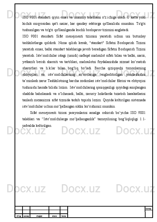 ISO 9001 standarti qiyin emas va umumiy talablarni o'z ichiga oladi. U katta yoki
kichik   miqyosidan   qat'i   nazar,   har   qanday   sektorga   qo'llanilishi   mumkin.   To'g'ri
tushunilgan va to'g'ri qo'llanilganda kuchli boshqaruv tizimini anglatadi.
ISO   9001   standarti   Sifat   menejmenti   tizimini   yaratish   uchun   uni   butunlay
tashkilotlarga   qoldirdi.   Nima   qilish   kerak,   "standart"   Sifatni   Boshqarish   Tizimi
yaratish emas, balki standart talablariga javob beradigan Sifatni Boshqarish Tizimi
yaratish. Iste’molchilar istagi (umidi) nafaqat mahsulot sifati bilan va balki, narxi,
yetkazib   berish   sharoiti   va   tartiblari,   mahsulotni   foydalanishda   xizmat   ko‘rsatish
sharoitlari   va   h.k.lar   bilan   bog‘liq   bo‘ladi.   Barcha   qiziquvchi   tomonlarning
ehtiyojlari   va   iste’molchilarning   so‘rovlariga   tenglashtirilgan   yondashishni
ta’minlash zarur.Tashkilotning barcha xodimlari iste’molchilar fikrini va ehtiyojini
tushinishi hamda bilishi lozim.    Iste’molchilaring qoniqqanligi quyidagi aniqlangan
shaklda   baholanadi   va   o‘lchanadi,   balki,   zaruriy   holatlarda   tuzatish   harakatlarini
tanlash mexanizmi sifat tizmida tarkib topishi lozim. Quyida keltirilgan sistemada
iste’molchilar uchun mo‘ljallangan siklni ko‘rishimiz mumkin.
        Sifat   menejmenti   tizimi   jarayonlarini   amalga   oshirish   bo‘yicha   ISO   9001
talablari   va   “Iste’molchilarga   mo‘ljallanganlik”   tamoyilining   bog‘liqliqligi   1.1-
jadvalda keltirilgan.
O’zg varaq H ujjat Imzo Sana varaq
  
O’zg varaq H ujjat Imzo Sana varaq
  
O’zg varaq H ujjat Imzo Sana varaq