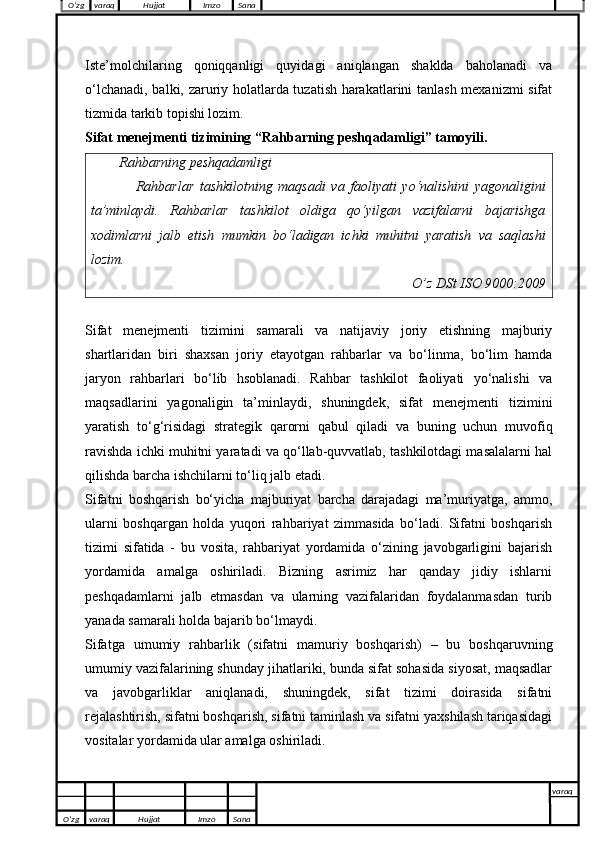 Iste’molchilaring   qoniqqanligi   quyidagi   aniqlangan   shaklda   baholanadi   va
o‘lchanadi, balki, zaruriy holatlarda tuzatish harakatlarini tanlash mexanizmi sifat
tizmida tarkib topishi lozim.
Sifat menejmenti tizimining “Rahbarning peshqadamligi” tamoyili.
Rahbarning peshqadamligi
                Rahbarlar   tashkilotning   maqsadi   va   faoliyati   yo‘nalishini   yagonaligini
ta’minlaydi.   Rahbarlar   tashkilot   oldiga   qo‘yilgan   vazifalarni   bajarishga
xodimlarni   jalb   etish   mumkin   bo‘ladigan   ichki   muhitni   yaratish   va   saqlashi
lozim.
O’z DSt ISO 9000:2009
Sifat   menejmenti   tizimini   samarali   va   natijaviy   joriy   etishning   majburiy
shartlaridan   biri   shaxsan   joriy   etayotgan   rahbarlar   va   bo‘linma,   bo‘lim   hamda
jaryon   rahbarlari   bo‘lib   hsoblanadi.   Rahbar   tashkilot   faoliyati   yo‘nalishi   va
maqsadlarini   yagonaligin   ta’minlaydi,   shuningdek,   sifat   menejmenti   tizimini
yaratish   to‘g‘risidagi   strategik   qarorni   qabul   qiladi   va   buning   uchun   muvofiq
ravishda ichki muhitni yaratadi va qo‘llab-quvvatlab, tashkilotdagi masalalarni hal
qilishda barcha ishchilarni to‘liq jalb etadi.
Sifatni   boshqarish   bo‘yicha   majburiyat   barcha   darajadagi   ma’muriyatga,   ammo,
ularni   boshqargan   holda   yuqori   rahbariyat   zimmasida   bo‘ladi.   Sifatni   boshqarish
tizimi   sifatida   -   bu   vosita,   rahbariyat   yordamida   o‘zining   javobgarligini   bajarish
yordamida   amalga   oshiriladi.   Bizning   asrimiz   har   qanday   jidiy   ishlarni
peshqadamlarni   jalb   etmasdan   va   ularning   vazifalaridan   foydalanmasdan   turib
yanada samarali holda bajarib bo‘lmaydi. 
Sifatga   umumiy   rahbarlik   (sifatni   mamuriy   boshqarish)   –   bu   boshqaruvning
umumiy vazifalarining shunday jihatlariki, bunda sifat sohasida siyosat, maqsadlar
va   javobgarliklar   aniqlanadi,   shuningdek,   sifat   tizimi   doirasida   sifatni
rejalashtirish, sifatni boshqarish, sifatni taminlash va sifatni yaxshilash tariqasidagi
vositalar yordamida ular amalga oshiriladi.
O’zg varaq H ujjat Imzo Sana varaq
  O’zg varaq H ujjat Imzo Sana