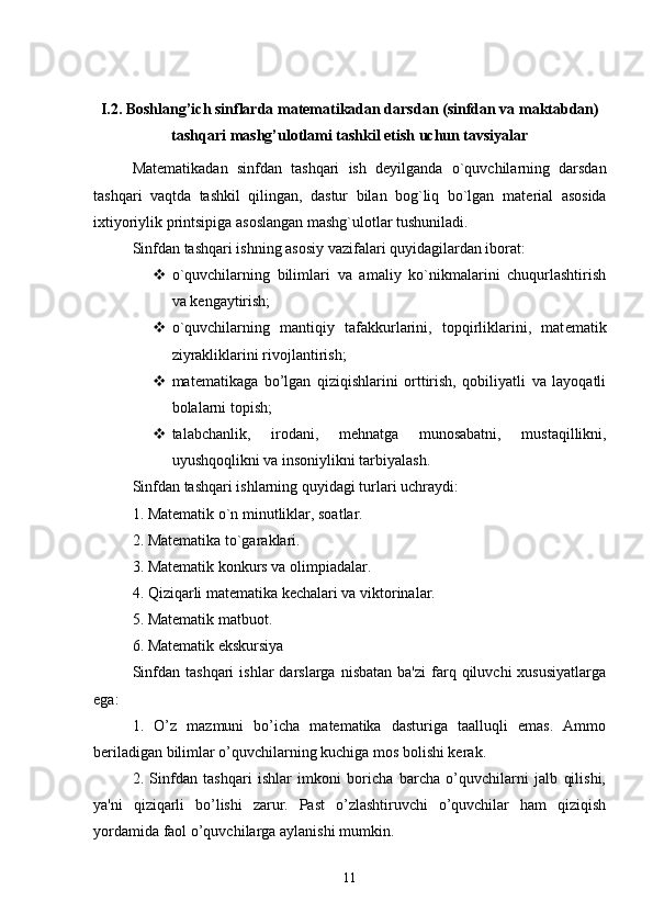 I.2. Boshlang’ich sinflarda matematikadan darsdan (sinfdan va maktabdan)
tashqari mashg’ulotlami tashkil etish uchun tavsiyalar
Mat е matikadan   sinfdan   tashqari   ish   d е yilganda   o`quvchilarning   darsdan
tashqari   vaqtda   tashkil   qilingan,   dastur   bilan   bog`liq   bo`lgan   mat е rial   asosida
ixtiyoriylik printsipiga asoslangan mashg`ulotlar tushuniladi. 
Sinfdan tashqari ishning asosiy vazifalari quyidagilardan iborat: 
 o`quvchilarning   bilimlari   va   amaliy   ko`nikmalarini   chuqurlashtirish
va k е ngaytirish; 
 o`quvchilarning   mantiqiy   tafakkurlarini,   topqirliklarini,   mat е matik
ziyrakliklarini rivojlantirish;
 mat е matikaga   bo’lgan   qiziqishlarini   orttirish,   qobiliyatli   va   layoqatli
bolalarni topish; 
 talabchanlik,   irodani,   m е hnatga   munosabatni,   mustaqillikni,
uyushqoqlikni va insoniylikni tarbiyalash. 
Sinfdan tashqari ishlarning quyidagi turlari uchraydi: 
1. Mat е matik o`n minutliklar, soatlar. 
2. Mat е matika to`garaklari. 
3. Mat е matik konkurs va olimpiadalar. 
4. Qiziqarli mat е matika k е chalari va viktorinalar. 
5. Mat е matik matbuot. 
6. Mat е matik ekskursiya
Sinfdan  tashqari   ishlar   darslarga   nisbatan  ba'zi   farq  qiluvchi  xususiyatlarga
ega: 
1.   O’z   mazmuni   bo’icha   matematika   dasturiga   taalluqli   emas.   Ammo
beriladigan bilimlar o’quvchilarning kuchiga mos bolishi kerak. 
2.   Sinfdan   tashqari   ishlar   imkoni   boricha   barcha   o’quvchilarni   jalb   qilishi,
ya'ni   qiziqarli   bo’lishi   zarur.   Past   o’zlashtiruvchi   o’quvchilar   ham   qiziqish
yordamida faol o’quvchilarga aylanishi mumkin. 
11 