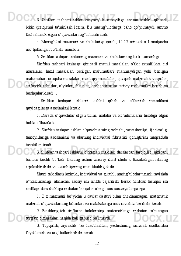 3.   Sinfdan   tashqari   ishlar   ixtiyoriylik   tamoyiliga   asosan   tashkil   qilinadi,
lekin   qiziqishni   ta'minlash   lozim.   Bu   mashg’ulotlarga   baho   qo’yilmaydi,   ammo
faol ishtirok etgan o’quvchilar rag’batlantiriladi. 
4.   Mashg’ulot   mazmuni   va   shakllariga   qarab,   10-12   minutdan   1   soatgacha
mo’ljallangan bo’lishi mumkin. 
5. Sinfdan tashqari ishlarning mazmuni va shakllarining turli- tumanligi. 
Sinfdan   tashqari   ishlarga:   qiziqarli   matnli   masalalar,   o’tkir   zehnlilikka   oid
masalalar,   hazil   masalalar,   berilgan   malumotlari   etishmaydigan   yoki   berilgan
malumotiari ortiqcha masalalar, mantiqiy masalalar, qiziqarli matematik voqealar,
arifmetik rebuslar, o’yinlar, fokuslar, boshqotirmalar tarixiy malumotlar berish va
boshqalar kiradi. ;
  Sinfdan   tashqari   ishlarni   tashkil   qilish   va   o’tkazish   metodikasi
quyidagilarga asoslanishi kerak: 
1.   Darsda   o’quvchilar   olgan   bilim,   malaka   va   к o’nikmalarni   hisobga   olgan
holda o’tkaziladi. 
2.   Sinfdan   tashqari   ishlar   o’quvchilarning   xohishi,   xavaskorligi,   ijodkorligi
tamoyillariga   asoslanishi   va   ularning   individual   fikrlarini   qoniqtirish   maqsadida
tashkil qilinadi. 
3. Sinfdan tashqari ishlarni o’tkazish shakllari darslardan farq qilib, qiziqarli
tomoni   kuchli   bo’ladi.   Buning   uchun   zaruriy   shart   shuki   o’tkaziladigan   ishning
rejalashtirilishi va tizimliligining murakkabligidadir. 
Shuni ta'kidlash lozimki, individual va guruhli mashg’ulotlar tizimli ravishda
o’tkazilmasligi,   aksincha,   asosiy   ish   sinfda   bajarilishi   kerak.   Sinfdan   tashqari   ish
sinfdagi dars shakliga nisbatan bir qator o’ziga xos xususiyatlarga ega: 
1.   O’z   mazmuni   bo’yicha   u   davlat   dasturi   bilan   cheklanmagan,   matematik
material o’quvchilarning bilimlari va malakalariga mos ravishda berilishi kerak. 
2.   Boshlang’ich   sinflarda   bolalarning   matematikaga   nisbatan   to’plangan
turg’un qiziqishlari haqida hali gapirib bo’lmaydi. 
3.   Topqirlik,   ziyraklik,   tez   hisoblashlar,   yechishning   samarali   usullaridan
foydalanish va rag` batlantirilishi kerak. 
12