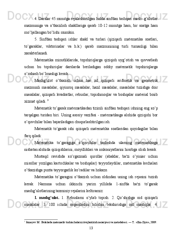 4. Darslar 45 minutga rejalashtirilgan holda sinfdan tashqari mash- g’ulotlar
mazmuniga   va   o’tkazilish   shakllariga   qarab   10-12   minutga   ham,   bir   soatga   ham
mo’ljallangan bo’lishi mumkin. 
5.   Sinfdan   tashqari   ishlar   shakl   va   turlari   (qiziqarli   matematika   soatlari,
to’garaklar,   viktorinalar   va   h.k.)   qarab   mazmunining   turli   tumanligi   bilan
xarakterlanadi. 
Matematika   minutliklarida,   topshiriqlarga   qiziqish   uyg’otish   va   quvvatlash
uchun   bu   topshiriqlar   darslarda   beriladigan   oddiy   matematik   topshiriqlarga
o’xshash bo’Imasligi kerak. 
Mashg’ulot   o’tkazish   uchun   har   xil   qiziqarli   arifmetik   va   geometrik
mazmunli   masalalar,   qiyinroq   masalalar,   hazil   masalalar,   masalalar   tuzishga   doir
masalalar, qiziqarli  kvadratlar, rebuslar, topishmoqlar  va boshqalar  material boiib
xizmat qiladi.  3
Matematik to’garak matematikadan tizimli sinfdan tashqari ishning eng  к o’p
tarqalgan turidan biri. Uning asosiy vazifasi  - matematikaga alohida qiziqishi  bor
o’quvchilar bilan bajariladigan chuqurlashtirilgan ish. 
Matematik   to’garak   ishi   qiziqarli   matematika   soatlaridan   quyidagilar   bilan
farq qiladi: 
Matematika   to’garagiga   o’quvchilar   tanlashda   ularning   matematikaga
nisbatan alohida qiziqishlarini, moyilliklari va imkoniyatlarini hisobga olish kerak.
Mustaqil   ravishda   к o’rgazmali   qurollar   (abaklar,   ba'zi   o’yiniar   uchun
misollar yozilgan kartochkalar va boshqalar) tayyorlaydilar, matematika kechalari
o’tkazishga puxta tayyorgarlik ko’radilar va hokazo.
Matematika   to’garagini   o’tkazish   uchun   oldindan   uning   ish   rejasini   tuzish
kerak.   Namuna   uchun   ikkinchi   yarim   yillikda   1-sinfda   ba'zi   to’garak
mashg’ulotlarining taxminiy rejalarini keltiramiz: 
I.   mashg’ulot.   1.   Rebuslarni   o’ylab   topish.   2.   Qo’shishga   oid   qiziqarli
masalalar.   3.   100   ichida   raqamlashni   bilishni   tekshirishga   oid   mashqlar.   4.
3
 Jumayev M . Bolalarda matematik tushinchalarni rivojlantirish nazariyasi va metodakasi. — T.: «Ilm-Ziyo», 2009.
13