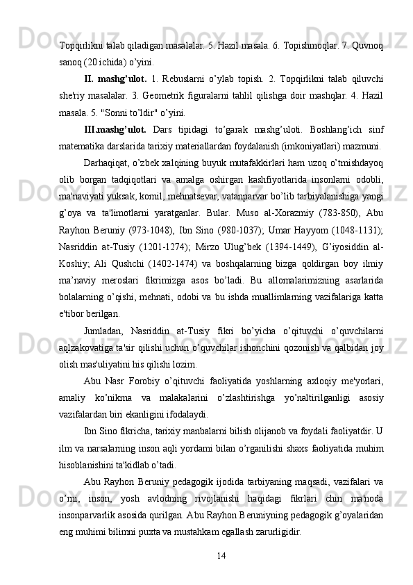 Topqirlikni talab qiladigan masalalar. 5. Hazil masala. 6. Topishmoqlar. 7. Quvnoq
sanoq (20 ichida) o’yini. 
II.   mashg’ulot.   1.   Rebuslarni   o’ylab   topish.   2.   Topqirlikni   talab   qiluvchi
she'riy   masalalar.   3.   Geometrik   figuralarni   tahlil   qilishga   doir   mashqlar.   4.   Hazil
masala. 5. "Sonni to’ldir" o’yini. 
III.mashg’ulot.   Dars   tipidagi   to’garak   mashg’uloti.   Boshlang’ich   sinf
matematika darslarida tarixiy materiallardan foydalanish (imkoniyatlari) mazmuni.
Darhaqiqat, o’zbek xalqining buyuk mutafakkirlari ham uzoq o’tmishdayoq
olib   borgan   tadqiqotlari   va   amalga   oshirgan   kashfiyotlarida   insonlarni   odobli,
ma'naviyati yuksak, komil, mehnatsevar, vatanparvar bo’lib tarbiyalanishiga yangi
g’oya   va   ta'limotlarni   yaratganlar.   Bular.   Muso   al-Xorazmiy   (783-850),   Abu
Rayhon   Beruniy   (973-1048),   Ibn   Sino   (980-1037);   Umar   Hayyom   (1048-1131);
Nasriddin   at-Tusiy   (1201-1274);   Mirzo   Ulug’bek   (1394-1449),   G’iyosiddin   al-
Koshiy;   Ali   Qushchi   (1402-1474)   va   boshqalarning   bizga   qoldirgan   boy   ilmiy
ma’naviy   meroslari   fikrimizga   asos   bo’ladi.   Bu   allomalarimizning   asarlarida
bolalarning  o’qishi,  mehnati,  odobi  va  bu  ishda  muallimlarning vazifalariga  katta
e'tibor berilgan. 
Jumladan,   Nasriddin   at-Tusiy   fikri   bo’yicha   o’qituvchi   o’quvchilarni
aqlzakovatiga ta'sir qilishi uchun o’quvchilar ishonchini qozonish va qalbidan joy
olish mas'uliyatini his qilishi lozim. 
Abu   Nasr   Forobiy   o’qituvchi   faoliyatida   yoshlarning   axloqiy   me'yorlari,
amaliy   ko’nikma   va   malakalarini   o’zlashtirishga   у o’naltirilganligi   asosiy
vazifalardan biri ekanligini ifodalaydi. 
Ibn Sino fikricha, tarixiy manbalarni bilish olijanob va foydali faoliyatdir. U
ilm va narsalarning inson aqli yordami bilan o’rganilishi shaxs faoliyatida muhim
hisoblanishini ta'kidlab o’tadi. 
Abu   Rayhon   Beruniy   pedagogik   ijodida   tarbiyaning   maqsadi,   vazifalari   va
o’rni,   inson,   yosh   avlodning   rivojlanishi   haqidagi   fikrlari   chin   ma'noda
insonparvarlik asosida qurilgan. Abu Rayhon Beruniyning pedagogik g’oyalaridan
eng muhimi bilimni puxta va mustahkam egallash zarurligidir.
14 