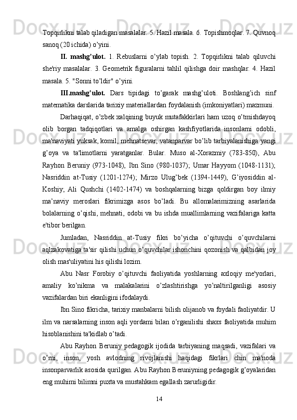 Topqirlikni talab qiladigan masalalar. 5. Hazil masala. 6. Topishmoqlar. 7. Quvnoq
sanoq (20 ichida) o’yini. 
II.   mashg’ulot.   1.   Rebuslarni   o’ylab   topish.   2.   Topqirlikni   talab   qiluvchi
she'riy   masalalar.   3.   Geometrik   figuralarni   tahlil   qilishga   doir   mashqlar.   4.   Hazil
masala. 5. "Sonni to’ldir" o’yini. 
III.mashg’ulot.   Dars   tipidagi   to’garak   mashg’uloti.   Boshlang’ich   sinf
matematika darslarida tarixiy materiallardan foydalanish (imkoniyatlari) mazmuni.
Darhaqiqat, o’zbek xalqining buyuk mutafakkirlari ham uzoq o’tmishdayoq
olib   borgan   tadqiqotlari   va   amalga   oshirgan   kashfiyotlarida   insonlarni   odobli,
ma'naviyati yuksak, komil, mehnatsevar, vatanparvar bo’lib tarbiyalanishiga yangi
g’oya   va   ta'limotlarni   yaratganlar.   Bular.   Muso   al-Xorazmiy   (783-850),   Abu
Rayhon   Beruniy   (973-1048),   Ibn   Sino   (980-1037);   Umar   Hayyom   (1048-1131);
Nasriddin   at-Tusiy   (1201-1274);   Mirzo   Ulug’bek   (1394-1449),   G’iyosiddin   al-
Koshiy;   Ali   Qushchi   (1402-1474)   va   boshqalarning   bizga   qoldirgan   boy   ilmiy
ma’naviy   meroslari   fikrimizga   asos   bo’ladi.   Bu   allomalarimizning   asarlarida
bolalarning  o’qishi,  mehnati,  odobi  va  bu  ishda  muallimlarning vazifalariga  katta
e'tibor berilgan. 
Jumladan,   Nasriddin   at-Tusiy   fikri   bo’yicha   o’qituvchi   o’quvchilarni
aqlzakovatiga ta'sir qilishi uchun o’quvchilar ishonchini qozonish va qalbidan joy
olish mas'uliyatini his qilishi lozim. 
Abu   Nasr   Forobiy   o’qituvchi   faoliyatida   yoshlarning   axloqiy   me'yorlari,
amaliy   ko’nikma   va   malakalarini   o’zlashtirishga   у o’naltirilganligi   asosiy
vazifalardan biri ekanligini ifodalaydi. 
Ibn Sino fikricha, tarixiy manbalarni bilish olijanob va foydali faoliyatdir. U
ilm va narsalarning inson aqli yordami bilan o’rganilishi shaxs faoliyatida muhim
hisoblanishini ta'kidlab o’tadi. 
Abu   Rayhon   Beruniy   pedagogik   ijodida   tarbiyaning   maqsadi,   vazifalari   va
o’rni,   inson,   yosh   avlodning   rivojlanishi   haqidagi   fikrlari   chin   ma'noda
insonparvarlik asosida qurilgan. Abu Rayhon Beruniyning pedagogik g’oyalaridan
eng muhimi bilimni puxta va mustahkam egallash zarurligidir.
14