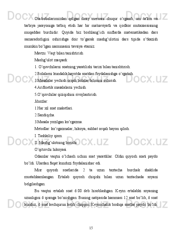 Ota-bobolarimizdan   qolgan   ilmiy   merosni   chuqur   o’rganib,   uni   ta'lim   va
tarbiya   jarayoniga   tatbiq   etish   har   bir   ma'naviyatli   va   ijodkor   mutaxassisning
muqaddas   burchidir.   Quyida   biz   boshlang’ich   sinflarda   matematikadan   dars
samaradorligini   oshirishga   doir   to’garak   mashg’ulotini   dars   tipida   o’tkazish
mumkin bo’lgan namunasini tavsiya etamiz. 
Mavzu: Vaqt bilan tanishtirish 
Mashg’ulot maqsadi: 
1. O’quvchilarni soatning yaratilishi tarixi bilan tanishtirish. 
2.Bolalarni kundalik hayotda soatdan foydalanishga o’rgatish. 
3.Masalalar yechish orqali bolalar bilimini oshirish. 
4.Arifmetik masalalarni yechish. 
5.O’quvchilar qiziqishini rivojlantirish. 
Jihozlar: 
1.Har xil soat maketlari. 
2.Sandiqcha. 
3.Masala yozilgan  k o’rgazma. 
Metodlar:  k o’rgazmalar, hikoya, suhbat orqali bayon qilish. 
I. Tashkiliy qism. 
II. Mashg’ulotning borishi. 
O’qituvchi hikoyasi. 
Odamlar   vaqtni   o’lchash   uchun   soat   yaratdilar.   Oldin   quyosh   soati   paydo
bo’ldi. Ulardan faqat kunduzi foydalanishar edi. 
Misr   quyosh   soatlarida   2   ta   uzun   taxtacha   burchak   shaklida
mustahkamlangan.   Ertalab   quyosh   chiqishi   bilan   uzun   taxtachada   soyani
belgilashgan. 
Bu   vaqtni   ertalab   soat   6:00   deb   hisoblashgan.   Keyin   ertalabki   soyaning
uzunligini 6 qismga bo’niishgan. Buning natijasida hammasi 12 soat bo’lib, 6 soat
kunduz, 6 soat kechqurun kelib chiqqan. Keyinchalik boshqa soatlar paydo bo’ldi.
15 