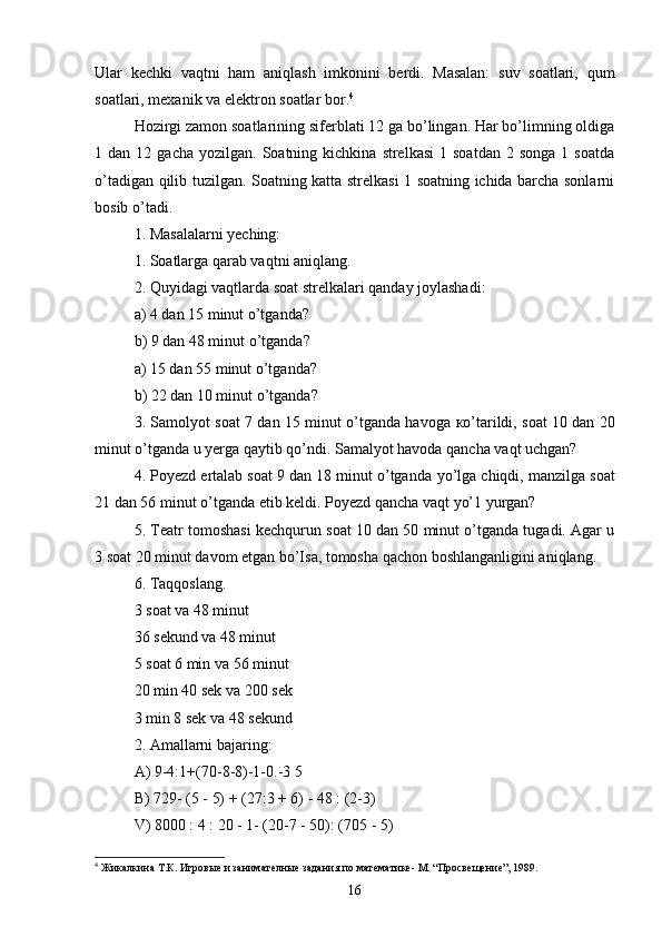 Ular   kechki   vaqtni   ham   aniqlash   imkonini   berdi.   Masalan:   suv   soatlari,   qum
soatlari, mexanik va elektron soatlar bor. 4
 
Hozirgi zamon soatlarining siferblati 12 ga bo’lingan. Har bo’limning oldiga
1  dan  12  gacha  yozilgan.   Soatning  kichkina   strelkasi  1  soatdan  2  songa   1  soatda
o’tadigan qilib tuzilgan. Soatning katta strelkasi 1 soatning ichida barcha sonlarni
bosib o’tadi. 
1. Masalalarni yeching: 
1. Soatlarga qarab vaqtni aniqlang. 
2. Quyidagi vaqtlarda soat strelkalari qanday joylashadi: 
a) 4 dan 15 minut o’tganda? 
b) 9 dan 48 minut o’tganda?
a) 15 dan 55 minut o’tganda? 
b) 22 dan 10 minut o’tganda? 
3. Samolyot soat 7 dan 15 minut o’tganda havoga   к o’tarildi, soat 10 dan 20
minut o’tganda u yerga qaytib qo’ndi. Samalyot havoda qancha vaqt uchgan? 
4. Poyezd ertalab soat 9 dan 18 minut o’tganda  у o’lga chiqdi, manzilga soat
21 dan 56 minut o’tganda etib keldi. Poyezd qancha vaqt  у o’1 yurgan? 
5. Teatr tomoshasi kechqurun soat 10 dan 50 minut o’tganda tugadi. Agar u
3 soat 20 minut davom etgan bo’Isa, tomosha qachon boshlanganligini aniqlang. 
6. Taqqoslang. 
3 soat va 48 minut 
36 sekund va 48 minut 
5 soat 6 min va 56 minut 
20 min 40 sek va 200 sek 
3 min 8 sek va 48 sekund 
2. Amallarni bajaring: 
A) 9-4:1+(70-8-8)-1-0.-3 5 
B) 729- (5 - 5) + (27:3 + 6) - 48 : (2-3) 
V) 8000 : 4 : 20 - 1- (20-7 - 50): (705 - 5) 
4
 Жикалкина Т.К. Игровые и занимателные задания по математике- М. “Просвещение”, 1989.
16