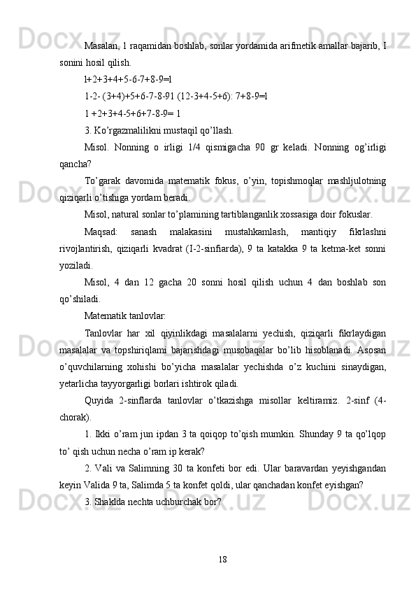 Masalan, 1 raqamidan boshlab, sonlar yordamida arifmetik amallar bajarib, I
sonini hosil qilish. 
l+2+3+4+5-6-7+8-9=l              
1-2- (3+4)+5+6-7-8-91 (12-3+4-5+6): 7+8-9=l 
1 +2+3+4-5+6+7-8-9= 1 
3.  K o’rgazmalilikni mustaqil qo’llash. 
Misol.   Nonning   о   irligi   1/4   qismigacha   90   gr   keladi.   Nonning   о g’irligi
qancha? 
To’garak   davomida   matematik   fokus,   o’yin,   topishmoqlar   mashljulotning
qiziqarli o’tishiga yordam beradi. 
Misol, natural sonlar to’plamining tartiblanganlik xossasiga doir fokuslar. 
Maqsad:   sanash   malakasini   mustahkamlash,   mantiqiy   fikrlashni
rivojlantirish,   qiziqarli   kvadrat   (I-2-sinfiarda),   9   ta   katakka   9   ta   ketma-ket   sonni
yoziladi. 
Misol,   4   dan   12   gacha   20   sonni   hosil   qilish   uchun   4   dan   boshlab   son
qo’shiladi. 
Matematik tanlovlar: 
Tanlovlar   har   xil   qiyinlikdagi   masalalarni   yechish,   qiziqarli   fikrlaydigan
masalalar   va   topshiriqlami   bajarishdagi   musobaqalar   bo’lib   hisoblanadi.   Asosan
o’quvchilarning   xohishi   bo’yicha   masalalar   yechishda   o’z   kuchini   sinaydigan,
yetarlicha tayyorgarligi borlari ishtirok qiladi. 
Quyida   2-sinflarda   tanlovlar   o’tkazishga   misollar   keltiramiz.   2-sinf   (4-
chorak). 
1. Ikki o’ram  jun ipdan 3 ta qoiqop to’qish mumkin. Shunday 9 ta qo’lqop
to’ qish uchun necha o’ram ip kerak? 
2.   Vali   va   Salimning   30   ta   konfeti   bor   edi.   Ular   baravardan   yeyishgandan
keyin Valida 9 ta, Salimda 5 ta konfet qoldi, ular qanchadan konfet eyishgan? 
3. Shaklda nechta uchburchak bor?
18 