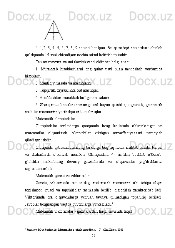 4.   1,2,   3,   4,   5,   6,   7,   8,   9   sonlari   berilgan.   Bu   qatordagi   sonlardan   uchtalab
qo’shganda 15 soni chiqadigan nechta misol keltirish mumkin. 
Tanlov mavzusi va uni tkazish vaqti oldindan belgilanadi: 
1.   Murakkab   hisoblashlarni   eng   qulay   usul   bilan   taqqoslash   yordamida
hisoblash. 
2. Mantiqiy masala va mashqlarni. 
3. Topqirlik, ziyraklikka oid mashqlar. 
4. Hisoblashlari murakkab bo’lgan masalami. 
5.   Sharq   mutafakkirlari   merosiga   oid   bayon   qilishlar,   algebraik,   geometrik
shakllar mazmunini yoritishga oid topshiriqlar. 
Matematik olimpiadalar 
Olimpiadalar   tanlovlarga   qaraganda   keng   k o’lamda   o’tkaziladigan   va
matematika   o’rganishda   o’quvchilar   erishgan   muvaffaqiyatlarni   namoyish
qiladigan ishdir. 
Olimpiada qatnashchilarining tarkibiga bog’liq holda maktab  ichida, tuman
va   shaharlarda   o’tkazish   mumkin.   Olimpiadani   4-   sinfdan   boshlab   o’tkazib,
g’oliblar   maktabning   devoriy   gazetalarida   va   o’quvchilar   yig’ilishlarida
rag’batlantiriladi. 
Matematik gazeta va viktorinalar 
Gazeta,   viktorinada   har   xildagi   matematik   mazmunni   o’z   ichiga   olgan
topishmoq,   misol   va   topshiriqlar   rasmlarda   berilib,   qiziqtirish   xarakteridab   ladi.
Viktorinada   esa   o’quvchilarga   yechish   tavsiya   qilinadigan   topshiriq   beriladi.
Javobiar belgilangan vaqtda quvchiiarga yetkaziladi. 6
 
Matematik viktorinalar - gazetalardan farqli ravishda faqat 
6
 Jumayev M. va boshqalar. Matematika o‘qitish metodikasi. - T.: «Ilm Ziyo», 2003.
19