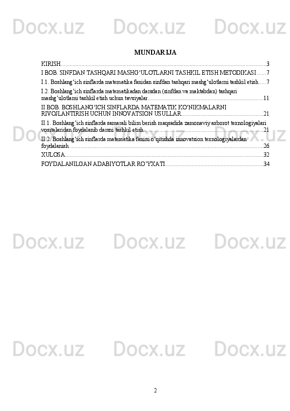 MUNDARIJA
KIRISH ............................................................................................................................................ 3
I BOB. SINFDAN TASHQARI MASHG‘ULOTLARNI TASHKIL ETISH METODIKASI ...... 7
I.1. Boshlang‘ich sinflarda matematika fanidan sinfdan tashqari mashg‘ulotlarni tashkil etish ..... 7
I.2. Boshlang’ich sinflarda matematikadan darsdan (sinfdan va maktabdan) tashqari 
mashg’ulotlami tashkil etish uchun tavsiyalar ............................................................................... 11
II BOB. BOSHLANG‘ICH SINFLARDA MATEMATIK KO‘NIKMALARNI 
RIVOJLANTIRISH UCHUN INNOVATSION USULLAR ........................................................ 21
II.1. Boshlang’ich sinflarda samarali bilim berish maqsadida zamonaviy axborot texnologiyalari 
vositalaridan foydalanib darsni tashkil etish .................................................................................. 21
II.2. Boshlang‘ich sinflarda matematika fanini o‘qitishda innovatsion texnologiyalardan 
foydalanish ..................................................................................................................................... 26
XULOSA ....................................................................................................................................... 32
FOYDALANILGAN ADABIYOTLAR RO’YXATI ................................................................... 34
2 