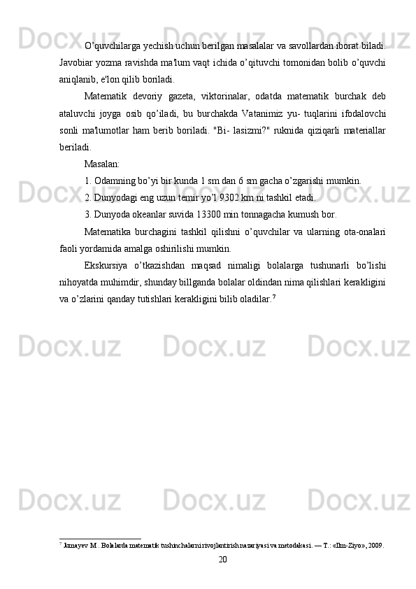 O’quvchilarga yechish uchun berilgan masalalar va savollardan iborat biladi.
Javobiar yozma ravishda ma'lum vaqt ichida o’qituvchi tomonidan bolib o’quvchi
aniqlanib, e'lon qilib boriladi. 
Matematik   devoriy   gazeta,   viktorinalar,   odatda   matematik   burchak   deb
ataluvchi   joyga   osib   qo’iladi,   bu   burchakda   Vatanimiz   yu-   tuqlarini   ifodalovchi
sonli   ma'lumotlar   ham   berib   boriladi.   "Bi-   lasizmi?"   ruknida   qiziqarli   materiallar
beriladi. 
Masalan: 
1. Odamning bo’yi bir kunda 1 sm dan 6 sm gacha o’zgarishi mumkin. 
2. Dunyodagi eng uzun temir yo’l 9302 km ni tashkil etadi.
3. Dunyoda okeanlar suvida 13300 min tonnagacha kumush bor. 
Matematika   burchagini   tashkil   qilishni   o’quvchilar   va   ularning   ota-onalari
faoli yordamida amalga oshirilishi mumkin. 
Ekskursiya   o’tkazishdan   maqsad   nimaligi   bolalarga   tushunarli   bo’lishi
nihoyatda muhimdir, shunday billganda bolalar oldindan nima qilishlari kerakligini
va o’zlarini qanday tutishlari kerakligini bilib oladilar. 7
7
 Jumayev M . Bolalarda matematik tushinchalarni rivojlantirish nazariyasi va metodakasi. — T.: «Ilm-Ziyo», 2009.
20