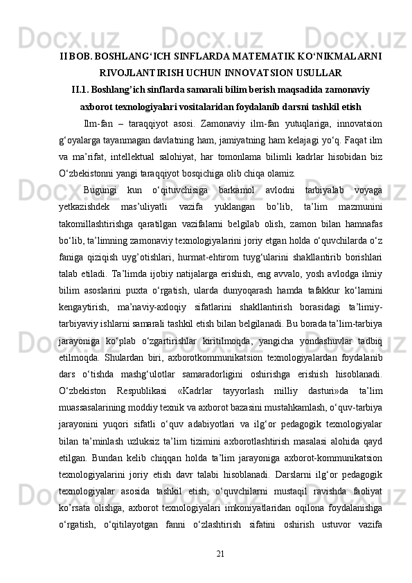 II BOB. BOSHLANG‘ICH SINFLARDA MATEMATIK KO‘NIKMALARNI
RIVOJLANTIRISH UCHUN INNOVATSION USULLAR
II.1. Boshlang’ich sinflarda samarali bilim berish maqsadida zamonaviy
axborot texnologiyalari vositalaridan foydalanib darsni tashkil etish
Ilm-fan   –   taraqqiyot   asosi.   Zamonaviy   ilm-fan   yutuqlariga,   innovatsion
g‘oyalarga tayanmagan davlatning ham, jamiyatning ham kelajagi yo‘q. Faqat ilm
va   ma’rifat,   intellektual   salohiyat,   har   tomonlama   bilimli   kadrlar   hisobidan   biz
O‘zbekistonni yangi taraqqiyot bosqichiga olib chiqa olamiz. 
Bugungi   kun   o‘qituvchisiga   barkamol   avlodni   tarbiyalab   voyaga
yetkazishdek   mas’uliyatli   vazifa   yuklangan   bo’lib,   ta’lim   mazmunini
takomillashtirishga   qaratilgan   vazifalarni   belgilab   olish,   zamon   bilan   hamnafas
bo‘lib, ta’limning zamonaviy texnologiyalarini joriy etgan holda o‘quvchilarda o‘z
faniga   qiziqish   uyg’otishlari,   hurmat-ehtirom   tuyg‘ularini   shakllantirib   borishlari
talab  etiladi.   Ta’limda   ijobiy   natijalarga  erishish,   eng   avvalo,   yosh   avlodga   ilmiy
bilim   asoslarini   puxta   o‘rgatish,   ularda   dunyoqarash   hamda   tafakkur   ko‘lamini
kengaytirish,   ma’naviy-axloqiy   sifatlarini   shakllantirish   borasidagi   ta’limiy-
tarbiyaviy ishlarni samarali tashkil etish bilan belgilanadi. Bu borada ta’lim-tarbiya
jarayoniga   ko‘plab   o‘zgartirishlar   kiritilmoqda,   yangicha   yondashuvlar   tadbiq
etilmoqda.   Shulardan   biri,   axborotkommunikatsion   texnologiyalardan   foydalanib
dars   o‘tishda   mashg‘ulotlar   samaradorligini   oshirishga   erishish   hisoblanadi.
O‘zbekiston   Respublikasi   «Kadrlar   tayyorlash   milliy   dasturi»da   ta’lim
muassasalarining moddiy texnik va axborot bazasini mustahkamlash, o‘quv-tarbiya
jarayonini   yuqori   sifatli   o‘quv   adabiyotlari   va   ilg‘or   pedagogik   texnologiyalar
bilan   ta’minlash   uzluksiz   ta’lim   tizimini   axborotlashtirish   masalasi   alohida   qayd
etilgan.   Bundan   kelib   chiqqan   holda   ta’lim   jarayoniga   axborot-kommunikatsion
texnologiyalarini   joriy   etish   davr   talabi   hisoblanadi.   Darslarni   ilg‘or   pedagogik
texnologiyalar   asosida   tashkil   etish,   o‘quvchilarni   mustaqil   ravishda   faoliyat
ko’rsata   olishga,   axborot   texnologiyalari   imkoniyatlaridan   oqilona   foydalanishga
o‘rgatish,   o‘qitilayotgan   fanni   o‘zlashtirish   sifatini   oshirish   ustuvor   vazifa
21 