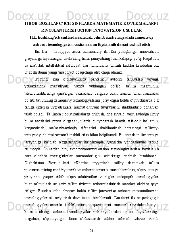II BOB. BOSHLANG‘ICH SINFLARDA MATEMATIK KO‘NIKMALARNI
RIVOJLANTIRISH UCHUN INNOVATSION USULLAR
II.1. Boshlang’ich sinflarda samarali bilim berish maqsadida zamonaviy
axborot texnologiyalari vositalaridan foydalanib darsni tashkil etish
Ilm-fan   –   taraqqiyot   asosi.   Zamonaviy   ilm-fan   yutuqlariga,   innovatsion
g‘oyalarga tayanmagan davlatning ham, jamiyatning ham kelajagi yo‘q. Faqat ilm
va   ma’rifat,   intellektual   salohiyat,   har   tomonlama   bilimli   kadrlar   hisobidan   biz
O‘zbekistonni yangi taraqqiyot bosqichiga olib chiqa olamiz. 
Bugungi   kun   o‘qituvchisiga   barkamol   avlodni   tarbiyalab   voyaga
yetkazishdek   mas’uliyatli   vazifa   yuklangan   bo’lib,   ta’lim   mazmunini
takomillashtirishga   qaratilgan   vazifalarni   belgilab   olish,   zamon   bilan   hamnafas
bo‘lib, ta’limning zamonaviy texnologiyalarini joriy etgan holda o‘quvchilarda o‘z
faniga   qiziqish   uyg’otishlari,   hurmat-ehtirom   tuyg‘ularini   shakllantirib   borishlari
talab  etiladi.   Ta’limda   ijobiy   natijalarga  erishish,   eng   avvalo,   yosh   avlodga   ilmiy
bilim   asoslarini   puxta   o‘rgatish,   ularda   dunyoqarash   hamda   tafakkur   ko‘lamini
kengaytirish,   ma’naviy-axloqiy   sifatlarini   shakllantirish   borasidagi   ta’limiy-
tarbiyaviy ishlarni samarali tashkil etish bilan belgilanadi. Bu borada ta’lim-tarbiya
jarayoniga   ko‘plab   o‘zgartirishlar   kiritilmoqda,   yangicha   yondashuvlar   tadbiq
etilmoqda.   Shulardan   biri,   axborotkommunikatsion   texnologiyalardan   foydalanib
dars   o‘tishda   mashg‘ulotlar   samaradorligini   oshirishga   erishish   hisoblanadi.
O‘zbekiston   Respublikasi   «Kadrlar   tayyorlash   milliy   dasturi»da   ta’lim
muassasalarining moddiy texnik va axborot bazasini mustahkamlash, o‘quv-tarbiya
jarayonini   yuqori   sifatli   o‘quv   adabiyotlari   va   ilg‘or   pedagogik   texnologiyalar
bilan   ta’minlash   uzluksiz   ta’lim   tizimini   axborotlashtirish   masalasi   alohida   qayd
etilgan.   Bundan   kelib   chiqqan   holda   ta’lim   jarayoniga   axborot-kommunikatsion
texnologiyalarini   joriy   etish   davr   talabi   hisoblanadi.   Darslarni   ilg‘or   pedagogik
texnologiyalar   asosida   tashkil   etish,   o‘quvchilarni   mustaqil   ravishda   faoliyat
ko’rsata   olishga,   axborot   texnologiyalari   imkoniyatlaridan   oqilona   foydalanishga
o‘rgatish,   o‘qitilayotgan   fanni   o‘zlashtirish   sifatini   oshirish   ustuvor   vazifa
21