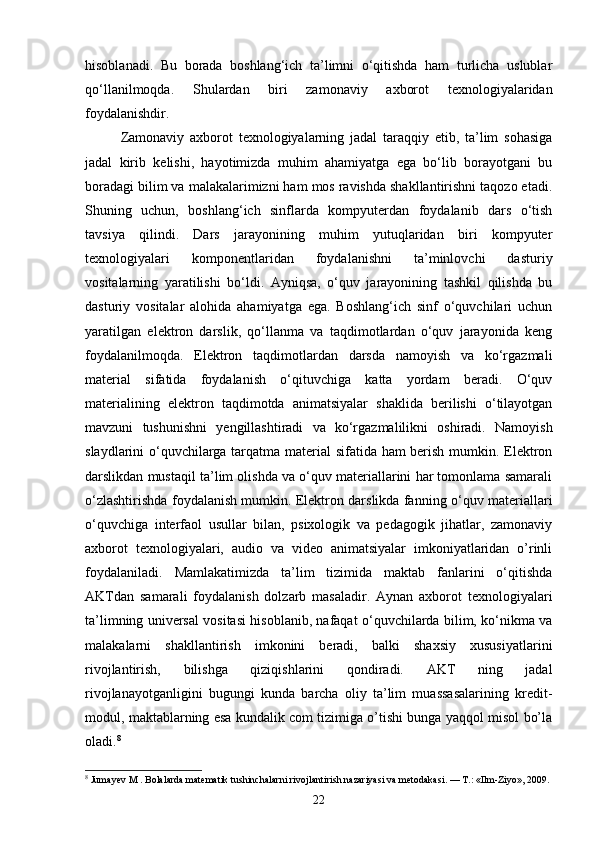 hisoblanadi.   Bu   borada   boshlang‘ich   ta’limni   o‘qitishda   ham   turlicha   uslublar
qo‘llanilmoqda.   Shulardan   biri   zamonaviy   axborot   texnologiyalaridan
foydalanishdir.
Zamonaviy   axborot   texnologiyalarning   jadal   taraqqiy   etib,   ta’lim   sohasiga
jadal   kirib   kelishi,   hayotimizda   muhim   ahamiyatga   ega   bo‘lib   borayotgani   bu
boradagi bilim va malakalarimizni ham mos ravishda shakllantirishni taqozo etadi.
Shuning   uchun,   boshlang‘ich   sinflarda   kompyuterdan   foydalanib   dars   o‘tish
tavsiya   qilindi.   Dars   jarayonining   muhim   yutuqlaridan   biri   kompyuter
texnologiyalari   komponentlaridan   foydalanishni   ta’minlovchi   dasturiy
vositalarning   yaratilishi   bo‘ldi.   Ayniqsa,   o‘quv   jarayonining   tashkil   qilishda   bu
dasturiy   vositalar   alohida   ahamiyatga   ega.   Boshlang‘ich   sinf   o‘quvchilari   uchun
yaratilgan   elektron   darslik,   qo‘llanma   va   taqdimotlardan   o‘quv   jarayonida   keng
foydalanilmoqda.   Elektron   taqdimotlardan   darsda   namoyish   va   ko‘rgazmali
material   sifatida   foydalanish   o‘qituvchiga   katta   yordam   beradi.   O‘quv
materialining   elektron   taqdimotda   animatsiyalar   shaklida   berilishi   o‘tilayotgan
mavzuni   tushunishni   yengillashtiradi   va   ko‘rgazmalilikni   oshiradi.   Namoyish
slaydlarini o‘quvchilarga tarqatma material sifatida ham berish mumkin. Elektron
darslikdan mustaqil ta’lim olishda va o‘quv materiallarini har tomonlama samarali
o‘zlashtirishda foydalanish mumkin. Elektron darslikda fanning   o‘quv materiallari
o‘quvchiga   interfaol   usullar   bilan,   psixologik   va   pedagogik   jihatlar,   zamonaviy
axborot   texnologiyalari,   audio   va   video   animatsiyalar   imkoniyatlaridan   o’rinli
foydalaniladi.   Ма mlakatimizda   ta’lim   tizimida   maktab   fanlarini   o‘qitishda
AKTdan   samarali   foydalanish   dolzarb   masaladir.   Aynan   axborot   texnologiyalari
ta’limning universal vositasi hisoblanib, nafaqat o‘quvchilarda bilim, ko‘nikma va
malakalarni   shakllantirish   imkonini   beradi,   balki   shaxsiy   xususiyatlarini
rivojlantirish,   bilishga   qiziqishlarini   qondiradi.   AKT   ning   jadal
rivojlanayotganligini   bugungi   kunda   barcha   oliy   ta’lim   muassasalarining   kredit-
modul, maktablarning esa kundalik com tizimiga o’tishi bunga yaqqol misol bo’la
oladi. 8
 
8
 Jumayev M . Bolalarda matematik tushinchalarni rivojlantirish nazariyasi va metodakasi. — T.: «Ilm-Ziyo», 2009.
22