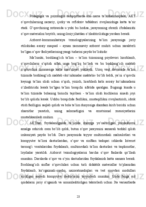 Pedagogik   va   psixologik   tadqiqotlarda   shu   narsa   ta’kidlanmoqdaki,   AKT
o‘quvchilarning   nazariy,   ijodiy   va   refleksiv   tafakkuri   rivojlanishiga   katta   ta’sir
etadi.   O‘quvchining   xotirasida   u   yoki   bu   hodisa,   jarayonning   obrazli   ifodalanishi
o‘quv materialini boyitib, uning ilmiy jihatdan o‘zlashtirilishiga yordam beradi. 
Axborot-kommunikatsiya   texnologiyalarining   ta’lim   jarayoniga   joriy
etilishidan   asosiy   maqsad   –   aynan   zamonaviy   axborot   muhiti   uchun   xarakterli
bo‘lgan o‘quv faoliyatlarining yangi turlarini paydo bo‘lishidir. 
Ma’lumki,   boshlang‘ich   ta’lim   –   ta’lim   tizimining   poydevori   hisoblanib,
o‘quvchilarni   o‘qitish   sifati   unga   bog‘liq   bo‘ladi   va   bu   boshlang‘ich   maktab
o‘qituvchisi   zimmasiga   katta   mas’uliyat   yuklaydi.   Uzoq   vaqt   davomida   ta’lim
tizimida boshlang‘ich maktab «ko‘nikmalar maktabi» bo‘lib keldi, ya’ni o‘quvchi
keyingi   ta’lim   olish   uchun   o‘qish,   yozish,   hisoblash   kabi   asosiy   ko‘nikmalarni
o‘zlashtirishi   kerak   bo‘lgan   ta’lim   bosqichi   sifatida   qaralgan.   Bugungi   kunda   u
ta’lim   tizimida   bolaning   birinchi   tajribasi   -   ta’lim   olish   kuchlarini   sinash   joyi
bo‘lib qolishi kerak. Ushbu bosqichda faollikni, mustaqillikni rivojlantirish, idrok
etish faolligini saqlab qolish va bola ta’lim dunyosiga shaxdam kirib borishi uchun
sharoitlar   yaratish,   uning   salomatligini   va   emotsional   xususiyatlarini
mustahkamlash muhim. 
А KTdan   foydalanilganda   ta’limda   shaxsga   yo‘naltirilgan   yondashuvni
amalga   oshirish   oson   bo‘lib   qoldi,   butun   o‘quv   jarayonini   samarali   tashkil   qilish
imkoniyati   paydo   bo‘ldi.   Dars   jarayonida   tayyor   multimediali   mahsulotlari   va
kompyuter   ta’limi   dasturlaridan,   o‘quv   va   sinfdan   tashqari   ishlarda   Internet
tarmog‘i   vositalaridan   foydalanib,   multimediali   ta’lim   dasturlari   va   taqdimotlar,
loyihalar   yaratildi.   Axborot   texnologiyalarini   barcha   o‘quv   fanlarda   qo‘llash
mumkin. Darslarda o‘quv va o‘yin dasturlaridan foydalanish  katta samara beradi.
Boshlang‘ich   sinflar   o‘quvchilari   uchun   turli   didaktik   materiallar   to‘plamidan
foydalanib,   ko‘rgazmali-mashq,   nazoratmashqlari   va   test   sinovlari   modullari
kiritilgan   aralash   kompyuter   dasturlarini   tayyorlash   mumkin.   Unda   fanga   oid
qoidalarni   joriy   o‘rganish   va   umumlashtirilgan   takrorlash   uchun   3ta   variantlarda
23