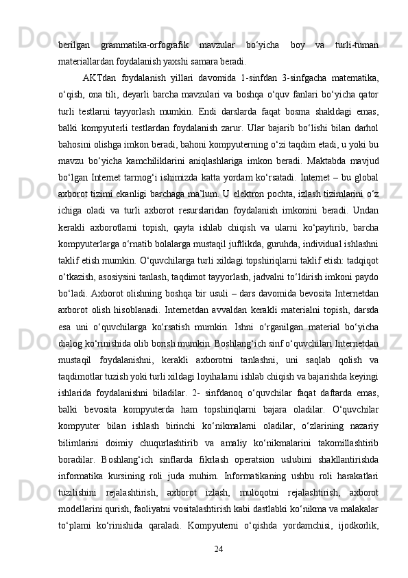 berilgan   grammatika-orfografik   mavzular   bo‘yicha   boy   va   turli-tuman
materiallardan foydalanish yaxshi samara beradi. 
AKTdan   foydalanish   yillari   davomida   1-sinfdan   3-sinfgacha   matematika,
o‘qish,   ona   tili,   deyarli   barcha   mavzulari   va   boshqa   o‘quv   fanlari   bo‘yicha   qator
turli   testlarni   tayyorlash   mumkin.   Endi   darslarda   faqat   bosma   shakldagi   emas,
balki   kompyuterli   testlardan   foydalanish   zarur.   Ular   bajarib   bo‘lishi   bilan   darhol
bahosini olishga imkon beradi, bahoni kompyuterning o‘zi taqdim etadi, u yoki bu
mavzu   bo‘yicha   kamchiliklarini   aniqlashlariga   imkon   beradi.   Maktabda   mavjud
bo‘lgan  Internet   tarmog‘i  ishimizda  katta  yordam  ko‘rsatadi.   Internet  –  bu global
axborot tizimi ekanligi barchaga ma’lum. U elektron pochta, izlash tizimlarini o‘z
ichiga   oladi   va   turli   axborot   resurslaridan   foydalanish   imkonini   beradi.   Undan
kerakli   axborotlarni   topish,   qayta   ishlab   chiqish   va   ularni   ko‘paytirib,   barcha
kompyuterlarga o‘rnatib bolalarga mustaqil juftlikda, guruhda, individual ishlashni
taklif etish mumkin. O‘quvchilarga turli xildagi topshiriqlarni taklif etish: tadqiqot
o‘tkazish, asosiysini tanlash, taqdimot tayyorlash, jadvalni to‘ldirish imkoni paydo
bo‘ladi. Axborot olishning boshqa bir usuli  – dars davomida bevosita Internetdan
axborot   olish   hisoblanadi.   Internetdan   avvaldan   kerakli   materialni   topish,   darsda
esa   uni   o‘quvchilarga   ko‘rsatish   mumkin.   Ishni   o‘rganilgan   material   bo‘yicha
dialog ko‘rinishida olib borish mumkin. Boshlang‘ich sinf o‘quvchilari Internetdan
mustaqil   foydalanishni,   kerakli   axborotni   tanlashni,   uni   saqlab   qolish   va
taqdimotlar tuzish yoki turli xildagi loyihalarni ishlab chiqish va bajarishda keyingi
ishlarida   foydalanishni   biladilar.   2-   sinfdanoq   o‘quvchilar   faqat   daftarda   emas,
balki   bevosita   kompyuterda   ham   topshiriqlarni   bajara   oladilar.   O‘quvchilar
kompyuter   bilan   ishlash   birinchi   ko‘nikmalarni   oladilar,   o‘zlarining   nazariy
bilimlarini   doimiy   chuqurlashtirib   va   amaliy   ko‘nikmalarini   takomillashtirib
boradilar.   Boshlang‘ich   sinflarda   fikrlash   operatsion   uslubini   shakllantirishda
informatika   kursining   roli   juda   muhim.   Informatikaning   ushbu   roli   harakatlari
tuzilishini   rejalashtirish,   axborot   izlash,   muloqotni   rejalashtirish,   axborot
modellarini qurish, faoliyatni vositalashtirish kabi dastlabki ko‘nikma va malakalar
to‘plami   ko‘rinishida   qaraladi.   Kompyuterni   o‘qishda   yordamchisi,   ijodkorlik,
24 