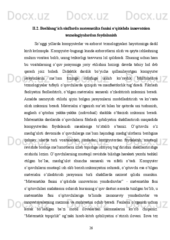 II.2. Boshlang‘ich sinflarda matematika fanini o‘qitishda innovatsion
texnologiyalardan foydalanish
So’nggi yillarda kompyuterlar va axborot texnologiyalari hayotimizga dadil
kirib kelmoqda. Kompyuter-bugungi kunda axborotlarni olish va qayta ishlashning
muhim vositasi bolib, uning tezkorligi tasvvurni lol qoldiradi. Shuning uchun ham
bu   vositalarning   o’quv   jarayoniga   joriy   etilishini   hozirgi   davrda   tabiiy   hol   deb
qarash   joiz   boladi.   Didaktik   darslik   bo’yicha   qollanilayotgan   kompyuter
jarayonlarini   ma’lum   tizimga   solishiga   urinib   ko’raylik.   Multimediya
texnologiyalar tufayli o’quvchilarda qiziqish va manfaatdorlik tug’diradi. Fikrlash
faoliyatini faollashtirib, o’tilgan materialni samarali o’zlashtirish imkonini beradi.
Amalda   namoyish   etilishi   qiyin   bolgan   jarayonlarni   modellashtirish   va   ko’rsata
olish imkonini beradi. Materialni o’rganish sur’ati bilan bir qatorda uni tushunish,
anglash   o’qitishni   yakka-yakka   (individual)   shaklda   o’tkazish   imkonini   beradi.
Matematika darslarida o’quvchilarni fikrlash qobiliyatini shakllantirish maqsadida
kompyuterdan   foydalanish   masalasiga   to’xtalib   o’tamiz.   O’qituvchi   o’z
mashg’uloti   davomida   o’quvchilarga   ma’lum   hajmdagi   mashg’ulotlarni   beribgina
qolmay,   ularda   turli   vositalardan,   jumladan,   kompyuterdan   foydalanib,   mustaqil
ravishda boshqa ma’lumotlarni izlab topishga ishtiyoq tug’dirishni shakllantirishga
erishishi lozim. O’quvchilarning mustaqil ravishda bilishga harakati yaxshi tashkil
etilgan   bo’Isa,   mashg’ulot   shuncha   samarali   va   sifatli   o’tadi.   Kompyuter
o’quvchilarni mustaqil ish olib borish imkoniyatini oshiradi, o’qituvchi esa o’tilgan
materialni   o’zlashtirish   jarayonini   turli   shakllarda   nazorat   qilishi   mumkin.
“Matematika   fanini   o’qitishda   innovatsion   yondashuvlar”   -   matematika   fani
o’qituvchilari malakasini oshirish kursining o’quv dasturi asosida tuzilgan bo’lib, u
matematika   fani   o’qituvchilariga   ta’limda   zamonaviy   yondashuvlar   va
innovatsiyalarning mazmun va mohiyatini ochib beradi. Fanlarni o’rganish uchun
kerak   bo’ladigan   ba’zi   mobil   ilovalardan   namunalarini   ko’rib   chiqamiz.
“Matematik   topqirlik”   og’zaki   hisob-kitob   qobiliyatini   o’stirish   ilovasi.   Ilova   tez
26 