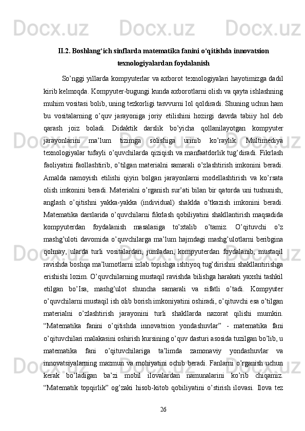 II.2. Boshlang‘ich sinflarda matematika fanini o‘qitishda innovatsion
texnologiyalardan foydalanish
So’nggi yillarda kompyuterlar va axborot texnologiyalari hayotimizga dadil
kirib kelmoqda. Kompyuter-bugungi kunda axborotlarni olish va qayta ishlashning
muhim vositasi bolib, uning tezkorligi tasvvurni lol qoldiradi. Shuning uchun ham
bu   vositalarning   o’quv   jarayoniga   joriy   etilishini   hozirgi   davrda   tabiiy   hol   deb
qarash   joiz   boladi.   Didaktik   darslik   bo’yicha   qollanilayotgan   kompyuter
jarayonlarini   ma’lum   tizimga   solishiga   urinib   ko’raylik.   Multimediya
texnologiyalar tufayli o’quvchilarda qiziqish va manfaatdorlik tug’diradi. Fikrlash
faoliyatini faollashtirib, o’tilgan materialni samarali o’zlashtirish imkonini beradi.
Amalda   namoyish   etilishi   qiyin   bolgan   jarayonlarni   modellashtirish   va   ko’rsata
olish imkonini beradi. Materialni o’rganish sur’ati bilan bir qatorda uni tushunish,
anglash   o’qitishni   yakka-yakka   (individual)   shaklda   o’tkazish   imkonini   beradi.
Matematika darslarida o’quvchilarni fikrlash qobiliyatini shakllantirish maqsadida
kompyuterdan   foydalanish   masalasiga   to’xtalib   o’tamiz.   O’qituvchi   o’z
mashg’uloti   davomida   o’quvchilarga   ma’lum   hajmdagi   mashg’ulotlarni   beribgina
qolmay,   ularda   turli   vositalardan,   jumladan,   kompyuterdan   foydalanib,   mustaqil
ravishda boshqa ma’lumotlarni izlab topishga ishtiyoq tug’dirishni shakllantirishga
erishishi lozim. O’quvchilarning mustaqil ravishda bilishga harakati yaxshi tashkil
etilgan   bo’Isa,   mashg’ulot   shuncha   samarali   va   sifatli   o’tadi.   Kompyuter
o’quvchilarni mustaqil ish olib borish imkoniyatini oshiradi, o’qituvchi esa o’tilgan
materialni   o’zlashtirish   jarayonini   turli   shakllarda   nazorat   qilishi   mumkin.
“Matematika   fanini   o’qitishda   innovatsion   yondashuvlar”   -   matematika   fani
o’qituvchilari malakasini oshirish kursining o’quv dasturi asosida tuzilgan bo’lib, u
matematika   fani   o’qituvchilariga   ta’limda   zamonaviy   yondashuvlar   va
innovatsiyalarning mazmun va mohiyatini ochib beradi. Fanlarni o’rganish uchun
kerak   bo’ladigan   ba’zi   mobil   ilovalardan   namunalarini   ko’rib   chiqamiz.
“Matematik   topqirlik”   og’zaki   hisob-kitob   qobiliyatini   o’stirish   ilovasi.   Ilova   tez
26