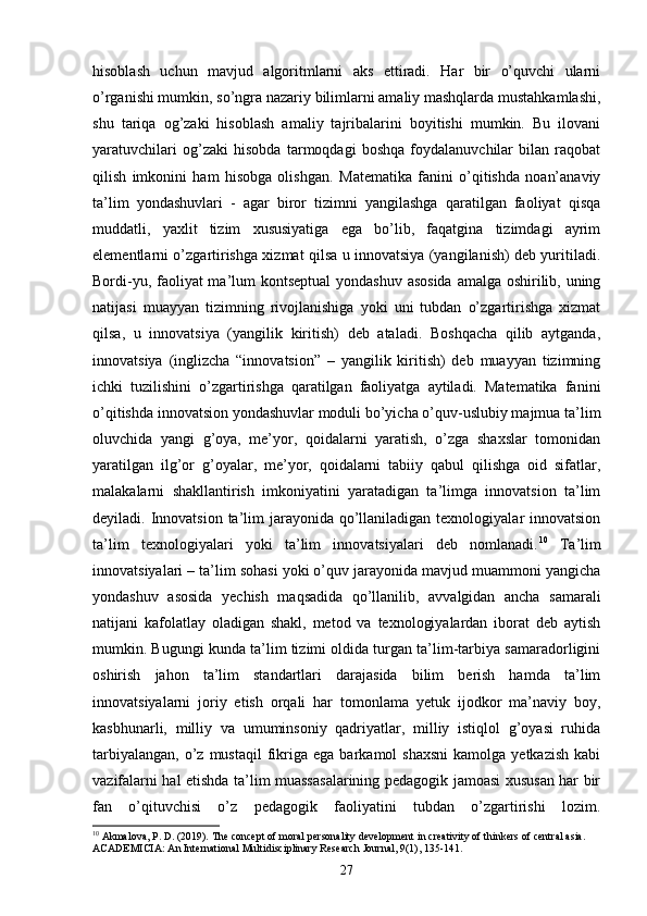 hisoblash   uchun   mavjud   algoritmlarni   aks   ettiradi.   Har   bir   o’quvchi   ularni
o’rganishi mumkin, so’ngra nazariy bilimlarni amaliy mashqlarda mustahkamlashi,
shu   tariqa   og’zaki   hisoblash   amaliy   tajribalarini   boyitishi   mumkin.   Bu   ilovani
yaratuvchilari   og’zaki   hisobda   tarmoqdagi   boshqa   foydalanuvchilar   bilan   raqobat
qilish   imkonini   ham   hisobga   olishgan.   М atematika   fanini   o’qitishda   noan’anaviy
ta’lim   yondashuvlari   -   agar   biror   tizimni   yangilashga   qaratilgan   faoliyat   qisqa
muddatli,   yaxlit   tizim   xususiyatiga   ega   bo’lib,   faqatgina   tizimdagi   ayrim
elementlarni o’zgartirishga xizmat qilsa u innovatsiya (yangilanish) deb yuritiladi.
Bordi-yu, faoliyat ma’lum  kontseptual  yondashuv asosida amalga oshirilib, uning
natijasi   muayyan   tizimning   rivojlanishiga   yoki   uni   tubdan   o’zgartirishga   xizmat
qilsa,   u   innovatsiya   (yangilik   kiritish)   deb   ataladi.   Boshqacha   qilib   aytganda,
innovatsiya   (inglizcha   “innovatsion”   –   yangilik   kiritish)   deb   muayyan   tizimning
ichki   tuzilishini   o’zgartirishga   qaratilgan   faoliyatga   aytiladi.   Matematika   fanini
o’qitishda innovatsion yondashuvlar moduli bo’yicha o’quv-uslubiy majmua ta’lim
oluvchida   yangi   g’oya,   me’yor,   qoidalarni   yaratish,   o’zga   shaxslar   tomonidan
yaratilgan   ilg’or   g’oyalar,   me’yor,   qoidalarni   tabiiy   qabul   qilishga   oid   sifatlar,
malakalarni   shakllantirish   imkoniyatini   yaratadigan   ta’limga   innovatsion   ta’lim
deyiladi. Innovatsion  ta’lim  jarayonida qo’llaniladigan texnologiyalar  innovatsion
ta’lim   texnologiyalari   yoki   ta’lim   innovatsiyalari   deb   nomlanadi. 10
  Ta’lim
innovatsiyalari – ta’lim sohasi yoki o’quv jarayonida mavjud muammoni yangicha
yondashuv   asosida   yechish   maqsadida   qo’llanilib,   avvalgidan   ancha   samarali
natijani   kafolatlay   oladigan   shakl,   metod   va   texnologiyalardan   iborat   deb   aytish
mumkin. Bugungi kunda ta’lim tizimi oldida turgan ta’lim-tarbiya samaradorligini
oshirish   jahon   ta’lim   standartlari   darajasida   bilim   berish   hamda   ta’lim
innovatsiyalarni   joriy   etish   orqali   har   tomonlama   yetuk   ijodkor   ma’naviy   boy,
kasbhunarli,   milliy   va   umuminsoniy   qadriyatlar,   milliy   istiqlol   g’oyasi   ruhida
tarbiyalangan,   o’z   mustaqil   fikriga  ega  barkamol  shaxsni  kamolga  yetkazish  kabi
vazifalarni hal etishda ta’lim muassasalarining pedagogik jamoasi xususan har bir
fan   o’qituvchisi   o’z   pedagogik   faoliyatini   tubdan   o’zgartirishi   lozim.
10
 Akmalova, P. D. (2019). The concept of moral personality development in creativity of thinkers of central asia. 
ACADEMICIA: An International Multidisciplinary Research Journal, 9(1), 135-141.
27 