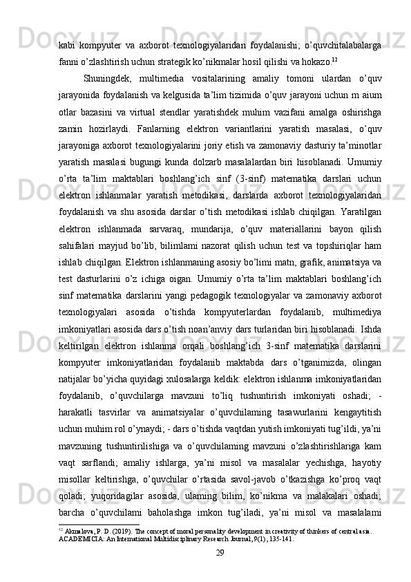 kabi   kompyuter   va   axborot   texnologiyalaridan   foydalanishi;   o’quvchitalabalarga
fanni o’zlashtirish uchun strategik ko’nikmalar hosil qilishi va hokazo. 12
 
Shuningdek,   multimedia   vositalarining   amaliy   tomoni   ulardan   o’quv
jarayonida foydalanish va kelgusida ta’lim tizimida o’quv jarayoni uchun m aium
otlar   bazasini   va   virtual   stendlar   yaratishdek   muhim   vazifani   amalga   oshirishga
zamin   hozirlaydi.   Fanlarning   elektron   variantlarini   yaratish   masalasi,   o’quv
jarayoniga axborot texnologiyalarini joriy etish va zamonaviy dasturiy ta’minotlar
yaratish   masalasi   bugungi   kunda   dolzarb   masalalardan   biri   hisoblanadi.   Umumiy
o’rta   ta’lim   maktablari   boshlang’ich   sinf   (3-sinf)   matematika   darslari   uchun
elektron   ishlanmalar   yaratish   metodikasi,   darslarda   axborot   texnologiyalaridan
foydalanish   va   shu   asosida   darslar   o’tish   metodikasi   ishlab   chiqilgan.   Yaratilgan
elektron   ishlanmada   sarvaraq,   mundarija,   o’quv   materiallarini   bayon   qilish
sahifalari   mayjud   bo’lib,   bilimlami   nazorat   qilish   uchun   test   va   topshiriqlar   ham
ishlab chiqilgan. Elektron ishlanmaning asosiy bo’limi matn, grafik, animatsiya va
test   dasturlarini   o’z   ichiga   oigan.   Umumiy   o’rta   ta’lim   maktablari   boshlang’ich
sinf   matematika   darslarini   yangi   pedagogik   texnologiyalar   va   zamonaviy   axborot
texnologiyalari   asosida   o’tishda   kompyuterlardan   foydalanib,   multimediya
imkoniyatlari asosida dars o’tish noan’anviy dars turlaridan biri hisoblanadi. Ishda
keltirilgan   elektron   ishlanma   orqali   boshlang’ich   3-sinf   matematika   darslarini
kompyuter   imkoniyatlaridan   foydalanib   maktabda   dars   o’tganimizda,   olingan
natijalar bo’yicha quyidagi xulosalarga keldik: elektron ishlanma imkoniyatlaridan
foydalanib,   o’quvchilarga   mavzuni   to’liq   tushuntirish   imkoniyati   oshadi;   -
harakatli   tasvirlar   va   animatsiyalar   o’quvchilaming   tasawurlarini   kengaytitish
uchun muhim rol o’ynaydi; - dars o’tishda vaqtdan yutish imkoniyati tug’ildi, ya’ni
mavzuning   tushuntirilishiga   va   o’quvchilaming   mavzuni   o’zlashtirishlariga   kam
vaqt   sarflandi;   amaliy   ishlarga,   ya’ni   misol   va   masalalar   yechishga,   hayotiy
misollar   keltirishga,   o’quvchilar   o’rtasida   savol-javob   o’tkazishga   ko’proq   vaqt
qoladi;   yuqoridagilar   asosida,   ulaming   bilim,   ko’nikma   va   malakalari   oshadi;
barcha   o’quvchilami   baholashga   imkon   tug’iladi,   ya’ni   misol   va   masalalami
12
 Akmalova, P. D. (2019). The concept of moral personality development in creativity of thinkers of central asia. 
ACADEMICIA: An International Multidisciplinary Research Journal, 9(1), 135-141.
29 