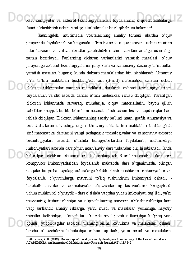 kabi   kompyuter   va   axborot   texnologiyalaridan   foydalanishi;   o’quvchitalabalarga
fanni o’zlashtirish uchun strategik ko’nikmalar hosil qilishi va hokazo. 12
 
Shuningdek,   multimedia   vositalarining   amaliy   tomoni   ulardan   o’quv
jarayonida foydalanish va kelgusida ta’lim tizimida o’quv jarayoni uchun m aium
otlar   bazasini   va   virtual   stendlar   yaratishdek   muhim   vazifani   amalga   oshirishga
zamin   hozirlaydi.   Fanlarning   elektron   variantlarini   yaratish   masalasi,   o’quv
jarayoniga axborot texnologiyalarini joriy etish va zamonaviy dasturiy ta’minotlar
yaratish   masalasi   bugungi   kunda   dolzarb   masalalardan   biri   hisoblanadi.   Umumiy
o’rta   ta’lim   maktablari   boshlang’ich   sinf   (3-sinf)   matematika   darslari   uchun
elektron   ishlanmalar   yaratish   metodikasi,   darslarda   axborot   texnologiyalaridan
foydalanish   va   shu   asosida   darslar   o’tish   metodikasi   ishlab   chiqilgan.   Yaratilgan
elektron   ishlanmada   sarvaraq,   mundarija,   o’quv   materiallarini   bayon   qilish
sahifalari   mayjud   bo’lib,   bilimlami   nazorat   qilish   uchun   test   va   topshiriqlar   ham
ishlab chiqilgan. Elektron ishlanmaning asosiy bo’limi matn, grafik, animatsiya va
test   dasturlarini   o’z   ichiga   oigan.   Umumiy   o’rta   ta’lim   maktablari   boshlang’ich
sinf   matematika   darslarini   yangi   pedagogik   texnologiyalar   va   zamonaviy   axborot
texnologiyalari   asosida   o’tishda   kompyuterlardan   foydalanib,   multimediya
imkoniyatlari asosida dars o’tish noan’anviy dars turlaridan biri hisoblanadi. Ishda
keltirilgan   elektron   ishlanma   orqali   boshlang’ich   3-sinf   matematika   darslarini
kompyuter   imkoniyatlaridan   foydalanib   maktabda   dars   o’tganimizda,   olingan
natijalar bo’yicha quyidagi xulosalarga keldik: elektron ishlanma imkoniyatlaridan
foydalanib,   o’quvchilarga   mavzuni   to’liq   tushuntirish   imkoniyati   oshadi;   -
harakatli   tasvirlar   va   animatsiyalar   o’quvchilaming   tasawurlarini   kengaytitish
uchun muhim rol o’ynaydi; - dars o’tishda vaqtdan yutish imkoniyati tug’ildi, ya’ni
mavzuning   tushuntirilishiga   va   o’quvchilaming   mavzuni   o’zlashtirishlariga   kam
vaqt   sarflandi;   amaliy   ishlarga,   ya’ni   misol   va   masalalar   yechishga,   hayotiy
misollar   keltirishga,   o’quvchilar   o’rtasida   savol-javob   o’tkazishga   ko’proq   vaqt
qoladi;   yuqoridagilar   asosida,   ulaming   bilim,   ko’nikma   va   malakalari   oshadi;
barcha   o’quvchilami   baholashga   imkon   tug’iladi,   ya’ni   misol   va   masalalami
12
 Akmalova, P. D. (2019). The concept of moral personality development in creativity of thinkers of central asia. 
ACADEMICIA: An International Multidisciplinary Research Journal, 9(1), 135-141.
29