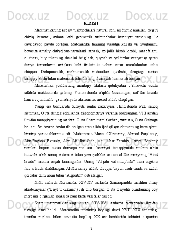 KIRISH
Matematikaning   asosiy   tushunchalari   natural   son,   arifmetik   amallar,   to`g`ri
chiziq   kesmasi,   aylana   kabi   geometrik   tushunchalar   insoniyat   tarixining   ilk
davridayoq   paydo   bo`lgan.   Matematika   fanining   vujudga   kelishi   va   rivojlanishi
bevosita   amaliy   ehtiyojdan-narsalarni   sanash,   xo`jalik   hisob   kitobi,   masofalarni
o`lchash,   buyumlarning   shaklini   belgilash,   quyosh   va   yulduzlar   vaziyatiga   qarab
dunyo   tomonlarini   aniqlash   kabi   tirikchilik   uchun   zarur   masalalardan   kelib
chiqqan.   Dehqonchilik,   me`morchilik   inshootlari   qurilishi,   dengizga   suzish
taraqqiy etishi bilan matematik bilimlarning ahamiyati ham ortib borgan.
Matematika   yoshlarning   mantiqiy   fikrlash   qobiliyatini   o`stiruvchi   vosita
sifatida   maktablarda   qadimgi   Yunonistonda   o`qitila   boshlangan,   sof   fan   tarzida
ham rivojlantirilib, geometriyada aksiomatik metod ishlab chiqilgan.
Yangi   era   boshlarida   Xitoyda   sonlar   nazariyasi,   Hindistonda   o`nli   sanoq
sistemasi, O`rta dengiz sohillarida trigonometriya yaratila boshlangan. VIII asrdan
ilm-fan taraqqiyotining markazi O`rta Sharq mamlakatlari, xususan, O`rta Osiyoga
bo`ladi. Bu davrda davlat tili bo`lgan arab tilida ijod qilgan olimlarning katta qismi
bizning   yurtdoshlarimiz   edi:   Muhammad   Muso   alXorazmiy,   Ahmad   Farg`oniy,
Abu-Rayhon   Beruniy,   Abu   Ali   Ibn   Sino,   Abu   Nasr   Farobiy,   Ismoil   Buxoriy
nomlari   bugun   butun   dunyoga   ma`lum.   Insoniyat   taraqqiyotida   muhim   o`rin
tutuvchi   o`nli   sanoq   sistemasi   bilan   yevropaliklar   asosan   al-Xorazmiyning   “Hind
hisobi”   risolasi   orqali   tanishganlar.   Uning   “Al-jabr   val-muqobala”   asari   algebra
fani sifatida shakllangan. Al-Xorazmiy ishlab chiqqan bayon usuli-lunda va izchil
qoidalar olim nomi bilan “Algoritm” deb atalgan.
X-XI   asrlarda   Xorazmda,   XIV-XV   asrlarda   Samarqandda   mashhur   ilmiy
akademiyalar   (“Bayt  ul-hikmat”)  ish   olib  borgan.  O`rta  Osiyolik  olimlarning  boy
merosini o`rganish sohasida ham katta vazifalar turibdi.
Shatq   matematiklarining   ishlari   XIV-XVI   asrlarda   yevropada   ilm-fan
rivojiga   asos   bo`ldi.   Matematika   tarixining   keyingi   davri   XVIII-XIX   asrlardagi
texnika   inqilobi   bilan   bevosita   bog`liq.   XX   asr   boshlarida   tabiatni   o`rganish
3 