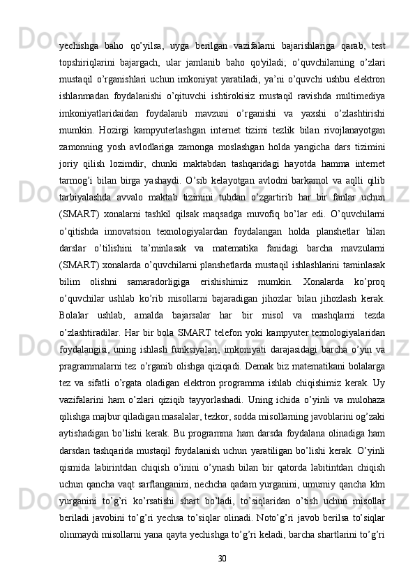 yechishga   baho   qo’yilsa,   uyga   berilgan   vazifalarni   bajarishlariga   qarab,   test
topshiriqlarini   bajargach,   ular   jamlanib   baho   qo'yiladi;   o’quvchilarning   o’zlari
mustaqil   o’rganishlari   uchun   imkoniyat   yaratiladi,   ya’ni   o’quvchi   ushbu   elektron
ishlanmadan   foydalanishi   o’qituvchi   ishtirokisiz   mustaqil   ravishda   multimediya
imkoniyatlaridaidan   foydalanib   mavzuni   o’rganishi   va   yaxshi   o’zlashtirishi
mumkin.   Hozirgi   kampyuterlashgan   internet   tizimi   tezlik   bilan   rivojlanayotgan
zamonning   yosh   avlodlariga   zamonga   moslashgan   holda   yangicha   dars   tizimini
joriy   qilish   lozimdir,   chunki   maktabdan   tashqaridagi   hayotda   hamma   internet
tarmog’i   bilan   birga   yashaydi.   O’sib   kelayotgan   avlodni   barkamol   va   aqlli   qilib
tarbiyalashda   avvalo   maktab   tizimini   tubdan   o’zgartirib   har   bir   fanlar   uchun
(SMART)   xonalarni   tashkil   qilsak   maqsadga   muvofiq   bo’lar   edi.   O’quvchilarni
o’qitishda   innovatsion   texnologiyalardan   foydalangan   holda   planshetlar   bilan
darslar   o’tilishini   ta’minlasak   va   matematika   fanidagi   barcha   mavzularni
(SMART) xonalarda o’quvchilarni planshetlarda mustaqil ishlashlarini taminlasak
bilim   olishni   samaradorligiga   erishishimiz   mumkin.   Xonalarda   ko’proq
o’quvchilar   ushlab   ko’rib   misollarni   bajaradigan   jihozlar   bilan   jihozlash   kerak.
Bolalar   ushlab,   amalda   bajarsalar   har   bir   misol   va   mashqlarni   tezda
o’zlashtiradilar.   Har   bir   bola   SMART   telefon   yoki   kampyuter   texnologiyalaridan
foydalangisi,   uning   ishlash   funksiyalari,   imkoniyati   darajasidagi   barcha   o’yin   va
pragrammalarni  tez  o’rganib  olishga  qiziqadi. Demak  biz  matematikani   bolalarga
tez   va   sifatli   o’rgata   oladigan   elektron   programma   ishlab   chiqishimiz   kerak.   Uy
vazifalarini   ham   o’zlari   qiziqib   tayyorlashadi.   Uning   ichida   o’yinli   va   mulohaza
qilishga majbur qiladigan masalalar, tezkor, sodda misollarning javoblarini og’zaki
aytishadigan   bo’lishi   kerak.   Bu   programma   ham   darsda   foydalana   olinadiga   ham
darsdan   tashqarida   mustaqil   foydalanish   uchun   yaratiligan   bo’lishi   kerak.   O’yinli
qismida   labirintdan   chiqish   o’inini   o’ynash   bilan   bir   qatorda   labitintdan   chiqish
uchun qancha  vaqt  sarflanganini, nechcha   qadam  yurganini, umumiy  qancha  klm
yurganini   to’g’ri   ko’rsatishi   shart   bo’ladi,   to’siqlaridan   o’tish   uchun   misollar
beriladi   javobini   to’g’ri   yechsa   to’siqlar   olinadi.   Noto’g’ri   javob   berilsa   to’siqlar
olinmaydi misollarni yana qayta yechishga to’g’ri keladi, barcha shartlarini to’g’ri
30 