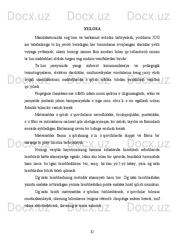 XULOSA
Mamlakatimizda   sog`lom   va   barkamol   avlodni   tarbiyalash,   yoshlarni   XXI
asr   talabalariga   to`liq   javob   beradigan   har   tomonlama   rivojlangan   shaxslar   yetib
voyaga   yetkazish,   ularni   hozirgi   zamon   fani   asoslari   bilan   qo`rollantirish   umum
ta`lim maktablari oldida turgan eng muhim vazifalardan biridir.
Ta`lim   jarayonida   yangi   axborot   kommunikasiya   va   pedagogik
texnologiyalarni,   elektron   darsliklar,   multimediyalar   vositalarini   keng   joriy   etish
orqali   mamlakatimiz   maktablarida   o`qitish   sifatini   tubdan   yaxshilash   vazifasi
qo`yiladi.
Faqatgina chinakam ma`rifattli odam inson qadrini o`zliginianglash, erkin va
jamyatda   yashash   jahon   hamjamiyatida   o`ziga   mos,   obro`li   o`rin   egallash   uchun
fidoilik bilan ko`rsatish kerak.
Matematika   o`qitish   o`quvchilarni   savodlilikka,   tirishqoqlikka,   puxtalikka,
o`z fikri va xulosalarini nazorat qila olishga ayniqsa, ko`zatish, tajriba va faximlash
asosida aytiladigan fikrlarning ravon bo`lishiga erishish kerak.
Matematika   fanini   o`qitishning   o`zi   o`quvchilarda   diqqat   va   fikrni   bir
narsaga to`play bilishni tarbiyalaydi.
Hozirgi   vaqtda   hayotimizning   hamma   sohalarida   hisoblash   asboblarida
hisoblash katta ahamiyatga egadir, lekin shu bilan bir qatorda, kundalik turmushda
ham   zarur   bo`lgan   hisoblashlarni   tez,   aniq,   ba`zan   yo`l-yo`lakay,   yani   og`zaki
hisoblashni bilish talab qilinadi.
Og`zaki   hisoblashning   metodik   ahamiyati   ham   bor.   Og`zaki   hisoblashdan
yaxshi malaka orttiradigan yozma hisoblashdan puxta malaka hosil qilish mumkun.
Og`zaki   hisob   matematika   o`qitishni   turlilashtiradi,   o`quvchilar   bilmini
mustaxkamlaydi, ularning bilimlarini tezgina teksirib chiqishga imkon beradi, sinf
ishini aktivlashtiradi, darsning ta`sirini oshiradi.
32 