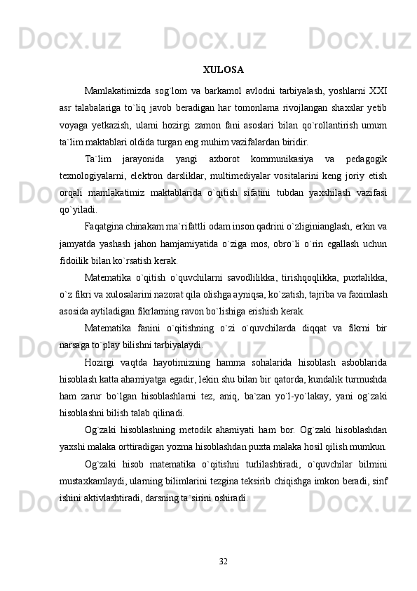 XULOSA
Mamlakatimizda   sog`lom   va   barkamol   avlodni   tarbiyalash,   yoshlarni   XXI
asr   talabalariga   to`liq   javob   beradigan   har   tomonlama   rivojlangan   shaxslar   yetib
voyaga   yetkazish,   ularni   hozirgi   zamon   fani   asoslari   bilan   qo`rollantirish   umum
ta`lim maktablari oldida turgan eng muhim vazifalardan biridir.
Ta`lim   jarayonida   yangi   axborot   kommunikasiya   va   pedagogik
texnologiyalarni,   elektron   darsliklar,   multimediyalar   vositalarini   keng   joriy   etish
orqali   mamlakatimiz   maktablarida   o`qitish   sifatini   tubdan   yaxshilash   vazifasi
qo`yiladi.
Faqatgina chinakam ma`rifattli odam inson qadrini o`zliginianglash, erkin va
jamyatda   yashash   jahon   hamjamiyatida   o`ziga   mos,   obro`li   o`rin   egallash   uchun
fidoilik bilan ko`rsatish kerak.
Matematika   o`qitish   o`quvchilarni   savodlilikka,   tirishqoqlikka,   puxtalikka,
o`z fikri va xulosalarini nazorat qila olishga ayniqsa, ko`zatish, tajriba va faximlash
asosida aytiladigan fikrlarning ravon bo`lishiga erishish kerak.
Matematika   fanini   o`qitishning   o`zi   o`quvchilarda   diqqat   va   fikrni   bir
narsaga to`play bilishni tarbiyalaydi.
Hozirgi   vaqtda   hayotimizning   hamma   sohalarida   hisoblash   asboblarida
hisoblash katta ahamiyatga egadir, lekin shu bilan bir qatorda, kundalik turmushda
ham   zarur   bo`lgan   hisoblashlarni   tez,   aniq,   ba`zan   yo`l-yo`lakay,   yani   og`zaki
hisoblashni bilish talab qilinadi.
Og`zaki   hisoblashning   metodik   ahamiyati   ham   bor.   Og`zaki   hisoblashdan
yaxshi malaka orttiradigan yozma hisoblashdan puxta malaka hosil qilish mumkun.
Og`zaki   hisob   matematika   o`qitishni   turlilashtiradi,   o`quvchilar   bilmini
mustaxkamlaydi, ularning bilimlarini tezgina teksirib chiqishga imkon beradi, sinf
ishini aktivlashtiradi, darsning ta`sirini oshiradi.
32