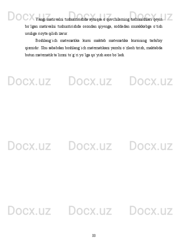 Yangi matirealni tushuntirishda ayniqsa o`quvchilarning tushunishlari qeyin
bo`lgan   matirealni   tushuntirishda   osondan   qiyenga,   soddadan   murakkabga   o`tish
usuliga rioyta qilish zarur.
Boshlang`ich   matematika   kursi   maktab   matematika   kursining   tarkibiy
qismidir. Shu sababdan boshlang`ich matematikani yaxshi o`zlash tirish, maktabda
butun matematik ta`limni to`g`ri yo`lga qo`yish asos bo`ladi.
33 