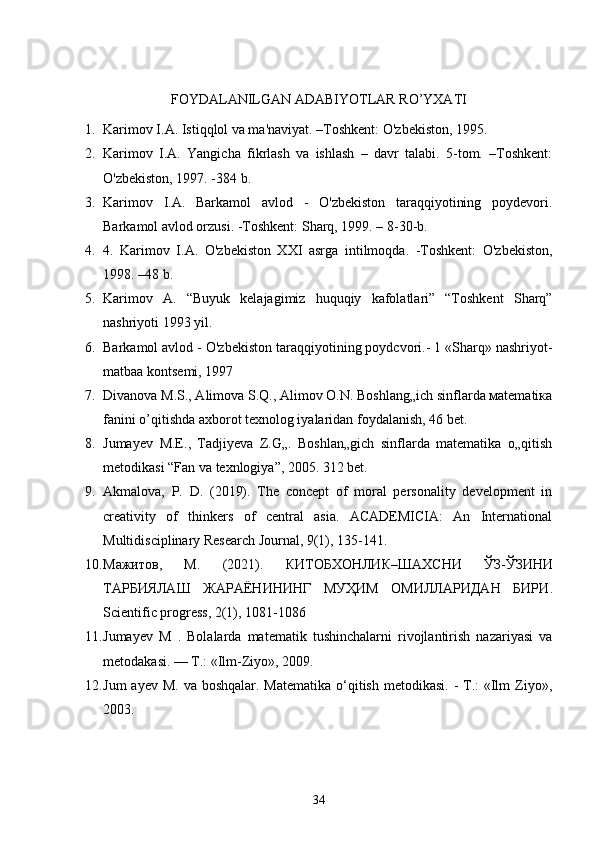 FOYDALANILGAN ADABIYOTLAR RO’YXATI
1. Karimov I.A. Istiqqlol va ma'naviyat. –Toshkent: O'zbekiston, 1995.
2. Karimov   I.A.   Yangicha   fikrlash   va   ishlash   –   davr   talabi.   5-tom.   –Toshkent:
O'zbekiston, 1997. -384 b.
3. Karimov   I.A.   Barkamol   avlod   -   O'zbekiston   taraqqiyotining   poydevori.
Barkamol avlod orzusi. -Toshkent: Sharq, 1999. – 8-30-b.
4. 4.   Karimov   I.A.   O'zbekiston   XXI   asrga   intilmoqda.   -Toshkent:   O'zbekiston,
1998. –48 b.
5. Karimov   A.   “Buyuk   kelajagimiz   huquqiy   kafolatlari”   “Toshkent   Sharq”
nashriyoti 1993 yil.
6. Barkamol avlod - O'zbekiston taraqqiyotining poydcvori.- 1 «Sharq» nashriyot-
matbaa kontsemi, 1997
7. Divanova M.S., Alimova S.Q., Alimov O.N. Boshlang„ich sinflarda мatematiка
fanini o’qitishda axborot texnоlog iyalaridan foydalanish, 46 bet. 
8. Jumayev   М . Е .,   Tadjiyeva   Z.G„.   Boshlan„gich   sinflarda   matematika   o„qitish
metodikasi “Fan va texnlogiya”, 2005. 312 bet.
9. Akmalova,   P.   D.   (2019).   The   concept   of   moral   personality   development   in
creativity   of   thinkers   of   central   asia.   ACADEMICIA:   An   International
Multidisciplinary Research Journal, 9(1), 135-141. 
10. Мажитов ,   М .   (2021).   КИТОБХОНЛИК – ШАХСНИ   ЎЗ - ЎЗИНИ
ТАРБИЯЛАШ   ЖАРАЁНИНИНГ   МУҲИМ   ОМИЛЛАРИДАН   БИРИ .
Scientific progress, 2(1), 1081-1086
11. Jumayev   M   .   Bolalarda   matematik   tushinchalarni   rivojlantirish   nazariyasi   va
metodakasi. — T.: «Ilm-Ziyo», 2009. 
12. Jum  ayev  M. va boshqalar.  Matematika o‘qitish metodikasi.  - T.:  «Ilm  Ziyo»,
2003.
34 