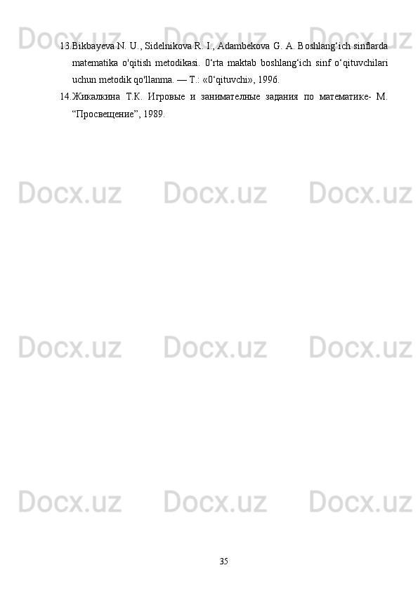 13. Bikbayeva N. U., Sidelnikova R. I., Adambekova G. A. Boshlang‘ich sinflarda
matematika   o'qitish   metodikasi.   0‘rta   maktab   boshlang‘ich   sinf   o‘qituvchilari
uchun metodik qo'llanma. — T.: «0‘qituvchi», 1996.
14. Жикалкина   Т.К.   Игровые   и   занимателные   задания   по   математике-   М.
“Просвещение”, 1989.
35 