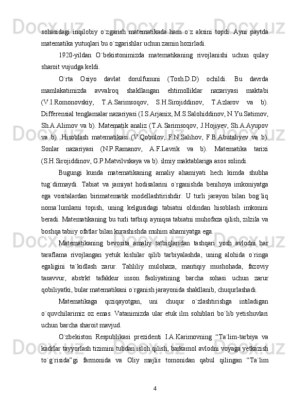 sohasidagi   inqilobiy   o`zgarish   matematikada   ham   o`z   aksini   topdi.   Ayni   paytda
matematika yutuqlari bu o`zgarishlar uchun zamin hozirladi.
1920-yildan   O`bekistonimizda   matematikaning   rivojlanishi   uchun   qulay
sharoit vujudga keldi.
O`rta   Osiyo   davlat   dorulfununi   (Tosh.D.D)   ochildi.   Bu   davrda
mamlakatimizda   avvalroq   shakllangan   ehtimolliklar   nazariyasi   maktabi
(V.I.Romonovskiy,   T.A.Sarimsoqov,   S.H.Sirojiddinov,   T.Azlarov   va   b).
Differensial tenglamalar nazariyasi (I.S.Arjanix, M.S.Salohiddinov, N.Yu.Satimov,
Sh.A.Alimov  va   b).   Matematik   analiz   (T.A.Sarimsoqov,   J.Hojiyev,   Sh.A.Ayupov
va   b).   Hisoblash   matematikasi   (V.Qobulov,   F.N.Salihov,   F.B.Abutaliyev   va   b).
Sonlar   nazariyasi   (N.P.Ramanov,   A.F.Lavrik   va   b).   Matematika   tarixi
(S.H.Sirojiddinov, G.P.Matvilvskaya va b). ilmiy maktablariga asos solindi.
Bugungi   kunda   matematikaning   amaliy   ahamiyati   hech   kimda   shubha
tug`dirmaydi.   Tabiat   va   jamiyat   hodisalarini   o`rganishda   benihoya   imkoniyatga
ega   vositalardan   birimatematik   modellashtirishdir.   U   turli   jarayon   bilan   bog`liq
noma`lumlarni   topish,   uning   kelgusidagi   tabiatni   oldindan   hisoblash   imkonini
beradi. Matematikaning bu turli tatbiqi ayniqsa tabiatni muhofaza qilish, zilzila va
boshqa tabiiy ofatlar bilan kurashishda muhim ahamiyatga ega.
Matematikaning   bevosita   amaliy   tatbiqlaridan   tashqari   yosh   avlodni   har
taraflama   rivojlangan   yetuk   kishilar   qilib   tarbiyalashda,   uning   alohida   o`ringa
egaligini   ta`kidlash   zarur.   Tahliliy   mulohaza,   mantiqiy   mushohada,   fazoviy
tasavvur,   abstrkt   tafakkur   inson   faoliyatining   barcha   sohasi   uchun   zarur
qobiliyatki, bular matematikani o`rganish jarayonida shakllanib, chuqurlashadi.
Matematikaga   qiziqayotgan,   uni   chuqur   o`zlashtirishga   intiladigan
o`quvchilarimiz   oz   emas.   Vatanimizda   ular   etuk   ilm   sohiblari   bo`lib   yetishuvlari
uchun barcha sharoit mavjud.
O`zbekiston   Respublikasi   prezidenti   I.A.Karimovning   “Ta`lim-tarbiya   va
kadrlar tayyorlash tizimini tubdan isloh qilish, barkamol avlodni voyaga yetkazish
to`g`risida”gi   farmonida   va   Oliy   majlis   tomonidan   qabul   qilingan   “Ta`lim
4