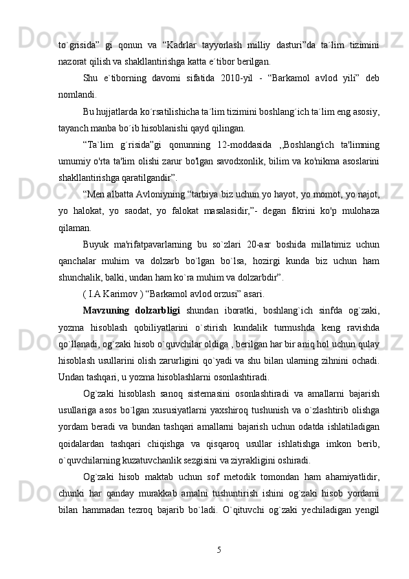 to`grisida”   gi   qonun   va   “Kadrlar   tayyorlash   milliy   dasturi”da   ta´lim   tizimini
nazorat qilish va shakllantirishga katta e´tibor berilgan.
Shu   e`tiborning   davomi   sifatida   2010-yil   -   “Barkamol   avlod   yili”   deb
nomlandi.
Bu hujjatlarda ko´rsatilishicha ta´lim tizimini boshlang´ich ta´lim eng asosiy,
tayanch manba bo´ib hisoblanishi qayd qilingan.
“Ta`lim   g´risida”gi   qonunning   12-moddasida   ,,Boshlang'ich   ta'limning
umumiy o'rta ta'lim olishi zarur bo'lgan savodxonlik, bilim va ko'nikma asoslarini
shakllantirishga qaratilgandir”.
“Men albatta Avloniyning “tarbiya biz uchun yo hayot, yo momot, yo najot,
yo   halokat,   yo   saodat,   yo   falokat   masalasidir,”-   degan   fikrini   ko'p   mulohaza
qilaman.
Buyuk   ma'rifatpavarlarning   bu   so`zlari   20-asr   boshida   millatimiz   uchun
qanchalar   muhim   va   dolzarb   bo`lgan   bo`lsa,   hozirgi   kunda   biz   uchun   ham
shunchalik, balki, undan ham ko`ra muhim va dolzarbdir”.
( I.A Karimov ) “Barkamol avlod orzusi” asari.
Mavzuning   dolzarbligi   shundan   iboratki,   boshlang`ich   sinfda   og`zaki,
yozma   hisoblash   qobiliyatlarini   o`stirish   kundalik   turmushda   keng   ravishda
qo`llanadi, og`zaki hisob o`quvchilar oldiga , berilgan har bir aniq hol uchun qulay
hisoblash usullarini olish zarurligini qo`yadi va shu bilan ularning zihnini ochadi.
Undan tashqari, u yozma hisoblashlarni osonlashtiradi.
Og`zaki   hisoblash   sanoq   sistemasini   osonlashtiradi   va   amallarni   bajarish
usullariga   asos   bo`lgan   xususiyatlarni   yaxshiroq   tushunish   va   o`zlashtirib   olishga
yordam   beradi   va   bundan   tashqari   amallarni   bajarish   uchun   odatda   ishlatiladigan
qoidalardan   tashqari   chiqishga   va   qisqaroq   usullar   ishlatishga   imkon   berib,
o`quvchilarning kuzatuvchanlik sezgisini va ziyrakligini oshiradi.
Og`zaki   hisob   maktab   uchun   sof   metodik   tomondan   ham   ahamiyatlidir,
chunki   har   qanday   murakkab   amalni   tushuntirish   ishini   og`zaki   hisob   yordami
bilan   hammadan   tezroq   bajarib   bo`ladi.   O`qituvchi   og`zaki   yechiladigan   yengil
5