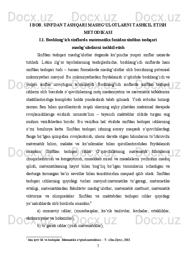 I BOB. SINFDAN TASHQARI MASHG‘ULOTLARNI TASHKIL ETISH
METODIKASI
I.1. Boshlang‘ich sinflarda matematika fanidan sinfdan tashqari
mashg‘ulotlarni tashkil etish
Sinfdan   tashqari   mashg‘ulotlar   deganda   ko‘pincha   yuqori   sinflar   nazarda
tutiladi.   Lekin   ilg‘or   tajribalarning   tasdiqlashicha,   boshlang‘ich   sinflarda   ham
sinfdan  tashqari   turli   –   tuman   formalarda   mashg‘ulotlar   olib  borishning   potensial
imkoniyatlari mavjud. Bu imkoniyatlardan foydalanish o‘qitishda boshlang‘ich va
yuqori   sinflar   uzviyligini   ta’minlaydi.   Boshlang‘ich   sinflarda   sinfdan   tashqari
ishlarni olib borishda o‘quvchilarning nutq madaniyatini va matematik tafakkurini
shakllantirishga   kompleks   holda   yondashish   talab   qilinadi.   Yosh   avlodni   hozirgi
zamon   fani   bilan   qurollantirish   orqali   ularning   aqliy   jihatdan   maksimal   darajada
rivojlanishlariga   erishish   umumta’lim   –   tayanch   maktablar   oldida   turgan   eng
muhim   vazifalardan   biridir.   Bu   vazifani   hal   etishda   sinfdan   tashqari   ishlarning
o‘rni   benihoya   katta.   Sinfdan   tashqari   ishning   asosiy   maqsadi   o‘quvchilardagi
fanga bo‘lgan qiziqishni rivojlantirish, ularni darsda olgan bilimlarini to‘ldiruvchi
matematik   bilim,   malaka   va   ko‘nikmalar   bilan   qurollantirishdan   foydalanish
mumkin.   Sinfdan   tashqari   ishlar   O‘quvchilarning   matematik   bilimlarini
chuqurlashtirish va kengaytirish, murakkab misol va masalalarni yechishni mashq
qilish,   matematikaning   hayot   bilan   bog‘liq   bo‘lgan   tomonlarini   ochadigan   va
dasturga   kirmagan   ba’zi   savollar   bilan   tanishtirishni   maqsad   qilib   oladi.   Sinfdan
tashqari   ishlarning   quyidagi   turlari   mavjud:matematika   to‘garagi,   matematika
ertaligi,   matematikadan   fakultativ   mashg‘ulotlar,   matematik   matbuot,   matematik
viktorina   va   olimpiadalar.   Sinfdan   va   maktabdan   tashqari   ishlar   quyidagi
yo‘nalishlarda olib borilishi mumkin. 1
 
a)   ommaviy   ishlar;   (musobaqalar,   ko‘rik   tanlovlar,   kechalar,   ertakliklar,
ekskursiyalar va hokazolar); 
b) to‘garak ishlar (yosh matematiklar); 
1
 Jum ayev M. va boshqalar. Matematika o‘qitish metodikasi. - T.: «Ilm Ziyo», 2003.
7 