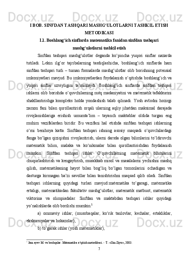 I BOB. SINFDAN TASHQARI MASHG‘ULOTLARNI TASHKIL ETISH
METODIKASI
I.1. Boshlang‘ich sinflarda matematika fanidan sinfdan tashqari
mashg‘ulotlarni tashkil etish
Sinfdan   tashqari   mashg‘ulotlar   deganda   ko‘pincha   yuqori   sinflar   nazarda
tutiladi.   Lekin   ilg‘or   tajribalarning   tasdiqlashicha,   boshlang‘ich   sinflarda   ham
sinfdan  tashqari   turli   –   tuman   formalarda   mashg‘ulotlar   olib  borishning   potensial
imkoniyatlari mavjud. Bu imkoniyatlardan foydalanish o‘qitishda boshlang‘ich va
yuqori   sinflar   uzviyligini   ta’minlaydi.   Boshlang‘ich   sinflarda   sinfdan   tashqari
ishlarni olib borishda o‘quvchilarning nutq madaniyatini va matematik tafakkurini
shakllantirishga   kompleks   holda   yondashish   talab   qilinadi.   Yosh   avlodni   hozirgi
zamon   fani   bilan   qurollantirish   orqali   ularning   aqliy   jihatdan   maksimal   darajada
rivojlanishlariga   erishish   umumta’lim   –   tayanch   maktablar   oldida   turgan   eng
muhim   vazifalardan   biridir.   Bu   vazifani   hal   etishda   sinfdan   tashqari   ishlarning
o‘rni   benihoya   katta.   Sinfdan   tashqari   ishning   asosiy   maqsadi   o‘quvchilardagi
fanga bo‘lgan qiziqishni rivojlantirish, ularni darsda olgan bilimlarini to‘ldiruvchi
matematik   bilim,   malaka   va   ko‘nikmalar   bilan   qurollantirishdan   foydalanish
mumkin.   Sinfdan   tashqari   ishlar   O‘quvchilarning   matematik   bilimlarini
chuqurlashtirish va kengaytirish, murakkab misol va masalalarni yechishni mashq
qilish,   matematikaning   hayot   bilan   bog‘liq   bo‘lgan   tomonlarini   ochadigan   va
dasturga   kirmagan   ba’zi   savollar   bilan   tanishtirishni   maqsad   qilib   oladi.   Sinfdan
tashqari   ishlarning   quyidagi   turlari   mavjud:matematika   to‘garagi,   matematika
ertaligi,   matematikadan   fakultativ   mashg‘ulotlar,   matematik   matbuot,   matematik
viktorina   va   olimpiadalar.   Sinfdan   va   maktabdan   tashqari   ishlar   quyidagi
yo‘nalishlarda olib borilishi mumkin. 1
 
a)   ommaviy   ishlar;   (musobaqalar,   ko‘rik   tanlovlar,   kechalar,   ertakliklar,
ekskursiyalar va hokazolar); 
b) to‘garak ishlar (yosh matematiklar); 
1
 Jum ayev M. va boshqalar. Matematika o‘qitish metodikasi. - T.: «Ilm Ziyo», 2003.
7