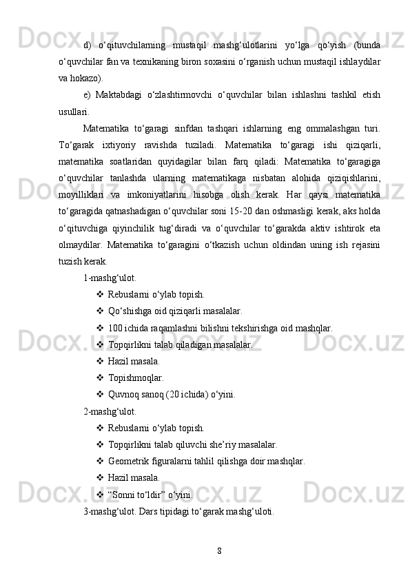 d)   o‘qituvchilarning   mustaqil   mashg‘ulotlarini   yo‘lga   qo‘yish   (bunda
o‘quvchilar fan va texnikaning biron soxasini o‘rganish uchun mustaqil ishlaydilar
va hokazo). 
e)   Maktabdagi   o‘zlashtirmovchi   o‘quvchilar   bilan   ishlashni   tashkil   etish
usullari. 
Matematika   to‘garagi   sinfdan   tashqari   ishlarning   eng   ommalashgan   turi.
To‘garak   ixtiyoriy   ravishda   tuziladi.   Matematika   to‘garagi   ishi   qiziqarli,
matematika   soatlaridan   quyidagilar   bilan   farq   qiladi:   Matematika   to‘garagiga
o‘quvchilar   tanlashda   ularning   matematikaga   nisbatan   alohida   qiziqishlarini,
moyilliklari   va   imkoniyatlarini   hisobga   olish   kerak.   Har   qaysi   matematika
to‘garagida qatnashadigan o‘quvchilar soni 15-20 dan oshmasligi kerak, aks holda
o‘qituvchiga   qiyinchilik   tug‘diradi   va   o‘quvchilar   to‘garakda   aktiv   ishtirok   eta
olmaydilar.   Matematika   to‘garagini   o‘tkazish   uchun   oldindan   uning   ish   rejasini
tuzish kerak. 
1-mashg‘ulot. 
 Rebuslarni o‘ylab topish. 
 Qo‘shishga oid qiziqarli masalalar. 
 100 ichida raqamlashni bilishni tekshirishga oid mashqlar. 
 Т opqirlikni talab qiladigan masalalar. 
 Hazil masala. 
 Т opishmoqlar. 
 Quvnoq sanoq (20 ichida) o‘yini. 
2-mashg‘ulot. 
 Rebuslarni o‘ylab topish. 
 Т opqirlikni talab qiluvchi she’riy masalalar. 
 Geometrik figuralarni tahlil qilishga doir mashqlar. 
 Hazil masala. 
 “Sonni to‘ldir” o‘yini. 
3-mashg‘ulot. Dars tipidagi to‘garak mashg‘uloti. 
8 