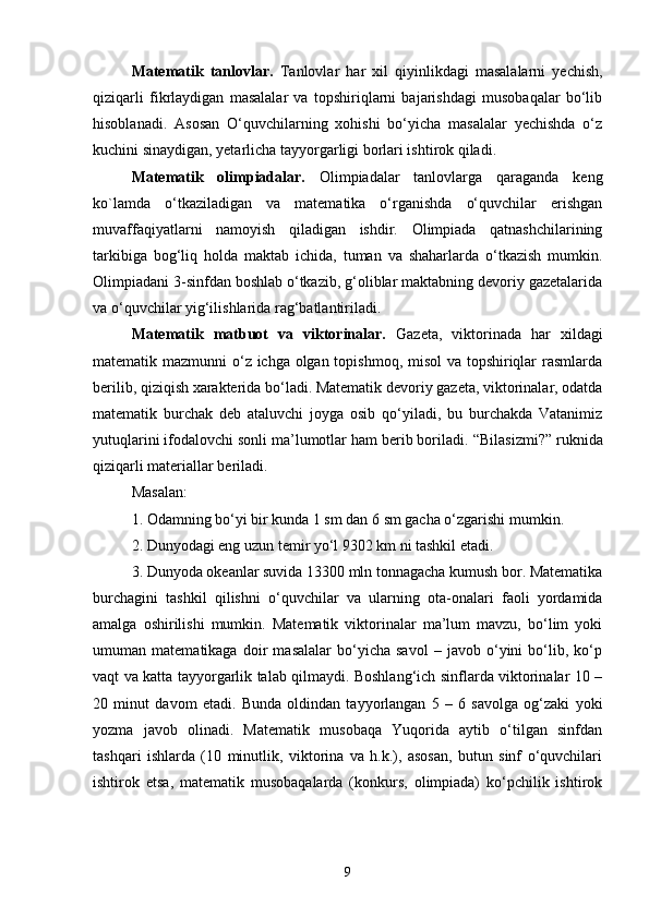 Matematik   tanlovlar.   Tanlovlar   har   xil   qiyinlikdagi   masalalarni   yechish,
qiziqarli   fikrlaydigan   masalalar   va   topshiriqlarni   bajarishdagi   musobaqalar   bo‘lib
hisoblanadi.   Asosan   O‘quvchilarning   xohishi   bo‘yicha   masalalar   yechishda   o‘z
kuchini sinaydigan, yetarlicha tayyorgarligi borlari ishtirok qiladi. 
Matematik   olimpiadalar.   Olimpiadalar   tanlovlarga   qaraganda   keng
ko`lamda   o‘tkaziladigan   va   matematika   o‘rganishda   o‘quvchilar   erishgan
muvaffaqiyatlarni   namoyish   qiladigan   ishdir.   Olimpiada   qatnashchilarining
tarkibiga   bog‘liq   holda   maktab   ichida,   tuman   va   shaharlarda   o‘tkazish   mumkin.
Olimpiadani 3-sinfdan boshlab o‘tkazib, g‘oliblar maktabning devoriy gazetalarida
va o‘quvchilar yig‘ilishlarida rag‘batlantiriladi. 
Matematik   matbuot   va   viktorinalar.   Gazeta,   viktorinada   har   xildagi
matematik mazmunni o‘z ichga olgan topishmoq, misol  va topshiriqlar  rasmlarda
berilib, qiziqish xarakterida bo‘ladi. Matematik devoriy gazeta, viktorinalar, odatda
matematik   burchak   deb   ataluvchi   joyga   osib   qo‘yiladi,   bu   burchakda   Vatanimiz
yutuqlarini ifodalovchi sonli ma’lumotlar ham berib boriladi.  “Bilasizmi?” ruknida
qiziqarli materiallar beriladi.  
Masalan: 
1. Odamning bo‘yi bir kunda 1 sm dan 6 sm gacha o‘zgarishi mumkin. 
2. Dunyodagi eng uzun temir yo‘l 9302 km ni tashkil etadi. 
3. Dunyoda okeanlar suvida 13300 mln tonnagacha kumush bor. Matematika
burchagini   tashkil   qilishni   o‘quvchilar   va   ularning   ota-onalari   faoli   yordamida
amalga   oshirilishi   mumkin.   Matematik   viktorinalar   ma’lum   mavzu,   bo‘lim   yoki
umuman   matematikaga   doir   masalalar   bo‘yicha   savol   –   javob   o‘yini   bo‘lib,   ko‘p
vaqt va katta tayyorgarlik talab qilmaydi. Boshlang‘ich sinflarda viktorinalar 10 –
20   minut   davom   etadi.   Bunda   oldindan   tayyorlangan   5   –   6   savolga   og‘zaki   yoki
yozma   javob   olinadi.   Matematik   musobaqa   Yuqorida   aytib   o‘tilgan   sinfdan
tashqari   ishlarda   (10   minutlik,   viktorina   va   h.k.),   asosan,   butun   sinf   o‘quvchilari
ishtirok   etsa,   matematik   musobaqalarda   (konkurs,   olimpiada)   ko‘pchilik   ishtirok
9 