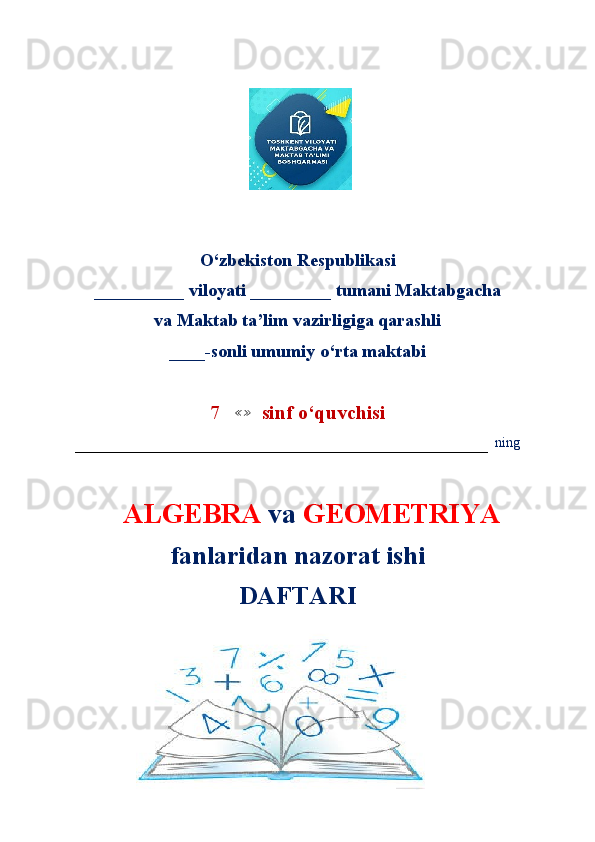                        
                       
O‘zbekiston Respublikasi
__________ viloyati _________ tumani Maktabgacha
va Maktab ta’lim vazirligiga qarashli
____-sonli umumiy o‘rta maktabi
7   ≪≫   sinf o ‘quvchisi
–––––––––––––––––––––––––––––––––––––––––––––––––––––––––––   ning
     ALGEBRA  va  GEOMETRIYA   
fanlaridan nazorat ishi
DAFTARI 