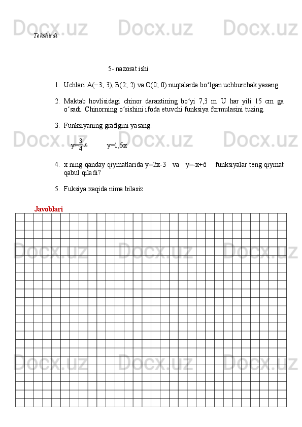           Tekshirdi                                                                                                                        
                              5 -  nazorat ishi
1. Uchlari A(−3; 3), B(2; 2) va O(0; 0) nuqtalarda bo lgan uchburchak yasang.ʻ
2. Maktab   hovlisidagi   chinor   daraxtining   bo yi   7,3   m.   U   har   yili   15   cm   ga	
ʻ
o sadi. 	
ʻ Chinorning o sishini ifoda etuvchi funksiya formulasini tuzing.	ʻ
3. Funksiyaning grafigini yasang.
    y= 3
4 x
           y=1,5x
4. x ning qanday qiymatlarida y=2x-3     va     y=-x+6       funksiyalar teng qiymat
qabul qiladi?
5. Fuksiya xaqida nima bilasiz
          Javoblari 