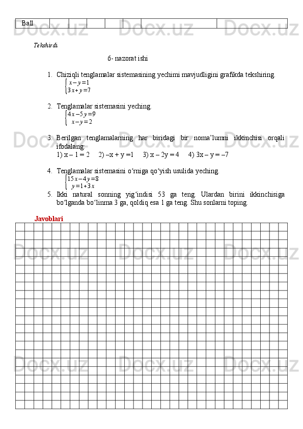    Ball
          Tekshirdi                                                                                                                         
                                                   6 -  nazorat ishi
1. Chiziqli tenglamalar sistemasining yechimi mavjudligini grafikda tekshiring.
     { x − y = 1
3 x + y = 7
2. Tenglamalar sistemasini yeching.
     
{
4x−5y=	9	
x−	y=	2
3. Berilgan   tenglamalarning   har   biridagi   bir   noma’lumni   ikkinchisi   orqali
ifodalang: 
1) x – 1 = 2     2) –x + y =1     3) x – 2y = 4     4) 3x – y = –7
4. Tenglamalar sistemasini o rniga qo yish usulida yeching.	
ʻ ʻ
     	
{
15	x−4y=8	
y=1+3x
5. Ikki   natural   sonning   yig indisi   53   ga   teng.   Ulardan   birini   ikkinchisiga	
ʻ
bo lganda bo linma 3 ga, qoldiq esa 1 ga teng. 	
ʻ ʻ Shu sonlarni toping.
          Javoblari 