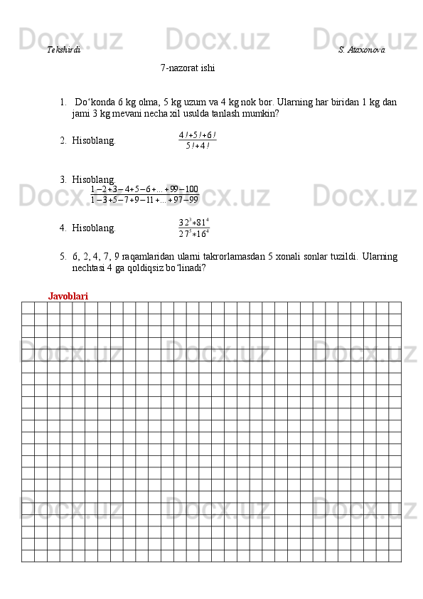           Tekshirdi                                                                                                                         S. Ataxonova
                                 7-nazorat ishi
1.   Do konda 6 kg olma, 5 kg uzum va 4 kg nok bor. Ularning har biridan 1 kg danʻ
jami 3 kg mevani necha xil usulda tanlash mumkin?
2. Hisoblang.                           4 ! + 5 ! + 6 !
5 ! + 4 !
3. Hisoblang.                          
                           1 − 2 + 3 − 4 + 5 − 6 + … + 99 − 100
1 − 3 + 5 − 7 + 9 − 11 + … + 97 − 99
4. Hisoblang.                           3 2 3
∗ 8 1 4
2 7 5
∗ 1 6 4
5. 6, 2, 4, 7, 9 raqamlaridan ularni takrorlamasdan 5 xonali sonlar tuzildi.  Ularning
nechtasi 4 ga qoldiqsiz bo linadi?	
ʻ
         Javoblari 