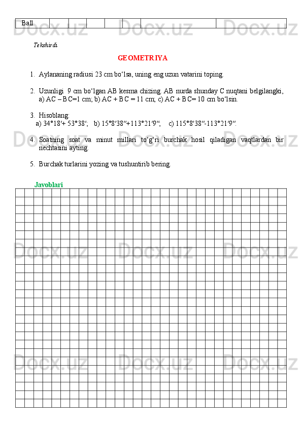 Ball
          Tekshirdi                                                                                                                         
                                     GEOMETRIYA
1. Aylananing radiusi 23 cm bo‘lsa, uning eng uzun vatarini toping.
2. Uzunligi  9 cm bo‘lgan AB kesma chizing. AB nurda shunday C nuqtani belgilangki,
a) AC – BC=1 cm; b) AC + BC = 11 cm; c) AC + BC= 10 cm bo‘lsin.
3. Hisoblang: 
           a) 34°18′+ 53°38′;     b) 15°8′38″+113°21′9″;      c) 115°8′38″-113°21′9″.
4. Soatning   soat   va   minut   millari   to‘g‘ri   burchak   hosil   qiladigan   vaqtlardan   bir
nechtasini ayting.
5. Burchak turlarini yozing va tushuntirib bering.
          Javoblari