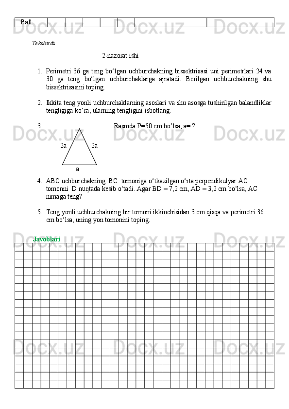    Ball
          Tekshirdi                                                                                                                         
                                      2-nazorat ishi
1. Perimetri 36 ga teng bo‘lgan uchburchakning bissektrisasi  uni perimetrlari  24 va
30   ga   teng   bo‘lgan   uchburchaklarga   ajratadi.   Berilgan   uchburchakning   shu
bissektrisasini toping.
2. Ikkita teng yonli uchburchaklarning asoslari va shu asosga tushirilgan balandliklar
tengligiga ko‘ra, ularning tengligini isbotlang.
3.                                         Rasmda P=50 cm bo’lsa, a=  ?
                         2a 2a
a
4. ABC uchburchakning  BC  tomoniga o‘tkazilgan o‘rta perpendikulyar AC 
tomonni  D nuqtada kesib o‘tadi. Agar BD = 7,2 cm, AD = 3,2 cm bo‘lsa, AC 
nimaga teng?
5. Teng yonli uchburchakning bir tomoni ikkinchisidan 3 cm qisqa va perimetri 36 
cm bo‘lsa, uning yon tomonini toping.
          Javoblari 