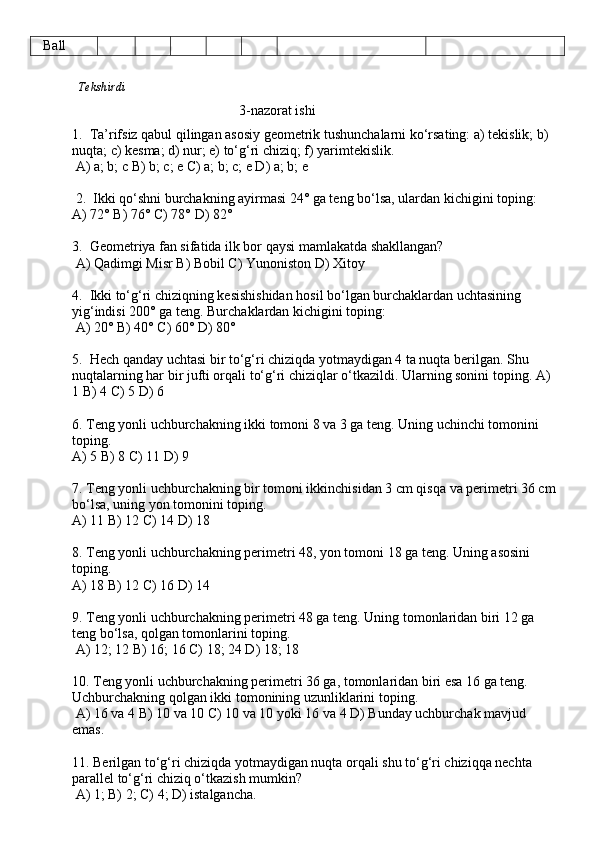    Ball
              Tekshirdi                                                                                                               
                                                          3-nazorat ishi
1.  Ta’rifsiz qabul qilingan asosiy geometrik tushunchalarni ko‘rsating: a) tekislik; b) 
nuqta; c) kesma; d) nur; e) to‘g‘ri chiziq; f) yarimtekislik.
 A) a; b; c B) b; c; e C) a; b; c; e D) a; b; e
 2.  Ikki qo‘shni burchakning ayirmasi 24° ga teng bo‘lsa, ulardan kichigini toping: 
A) 72° B) 76° C) 78° D) 82° 
3.  Geometriya fan sifatida ilk bor qaysi mamlakatda shakllangan?
 A) Qadimgi Misr B) Bobil C) Yunoniston D) Xitoy
4.  Ikki to‘g‘ri chiziqning kesishishidan hosil bo‘lgan burchaklardan uchtasining 
yig‘indisi 200° ga teng. Burchaklardan kichigini toping:  
 A) 20° B) 40° C) 60° D) 80° 
5.  Hech qanday uchtasi bir to‘g‘ri chiziqda yotmaydigan 4 ta nuqta berilgan. Shu 
nuqtalarning har bir jufti orqali to‘g‘ri chiziqlar o‘tkazildi. Ularning sonini toping. A) 
1 B) 4 C) 5 D) 6 
6. Teng yonli uchburchakning ikki tomoni 8 va 3 ga teng. Uning uchinchi tomonini 
toping. 
A) 5 B) 8 C) 11 D) 9 
7. Teng yonli uchburchakning bir tomoni ikkinchisidan 3 cm qisqa va perimetri 36 cm 
bo‘lsa, uning yon tomonini toping. 
A) 11 B) 12 C) 14 D) 18
8. Teng yonli uchburchakning perimetri 48, yon tomoni 18 ga teng. Uning asosini 
toping. 
A) 18 B) 12 C) 16 D) 14
9. Teng yonli uchburchakning perimetri 48 ga teng. Uning tomonlaridan biri 12 ga 
teng bo‘lsa, qolgan tomonlarini toping.
 A) 12; 12 B) 16; 16 C) 18; 24 D) 18; 18 
10. Teng yonli uchburchakning perimetri 36 ga, tomonlaridan biri esa 16 ga teng. 
Uchburchakning qolgan ikki tomonining uzunliklarini toping.
 A) 16 va 4 B) 10 va 10 C) 10 va 10 yoki 16 va 4 D) Bunday uchburchak mavjud 
emas. 
11. Berilgan to‘g‘ri chiziqda yotmaydigan nuqta orqali shu to‘g‘ri chiziqqa nechta 
parallel to‘g‘ri chiziq o‘tkazish mumkin?
 A) 1; B) 2; C) 4; D) istalgancha. 