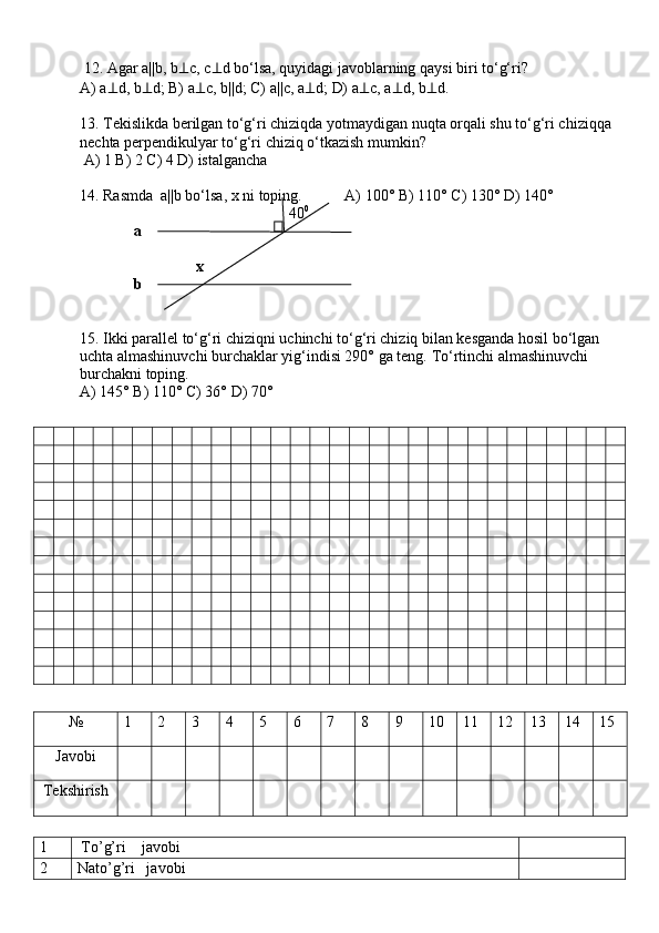  12. Agar a||b, b ⊥ c, c ⊥ d bo‘lsa, quyidagi javoblarning qaysi  biri to‘g‘ri? 
A) a ⊥ d, b ⊥ d; B) a ⊥ c, b||d; C) a ||c, a ⊥ d;  D) a ⊥ c, a ⊥ d, b ⊥ d.  
13. Tekislikda berilgan to‘g‘ri chiziqda yotmaydigan nuqta orqali shu to‘g‘ri chiziqqa 
nechta perpendikulyar to‘g‘ri chiziq o‘tkazish mumkin?
 A) 1 B) 2 C) 4 D) istalgancha
 
14. Rasmda  a||b bo‘lsa, x ni toping.           A) 100° B) 110° C) 130° D) 140° 
                                                      40 0
              a                   
                              x
              b
15. Ikki parallel to‘g‘ri chiziqni uchinchi to‘g‘ri chiziq bilan kesganda hosil bo‘lgan 
uchta almashinuvchi burchaklar yig‘indisi 290° ga teng.  To‘rtinchi almashinuvchi 
burchakni toping. 
A) 145° B) 110° C) 36° D) 70°
№ 1 2 3 4 5 6 7 8 9 10 11 12 13 14 15
Javobi
Tekshirish
1  To’g’ri    javobi
2 Nato’g’ri   javobi 
